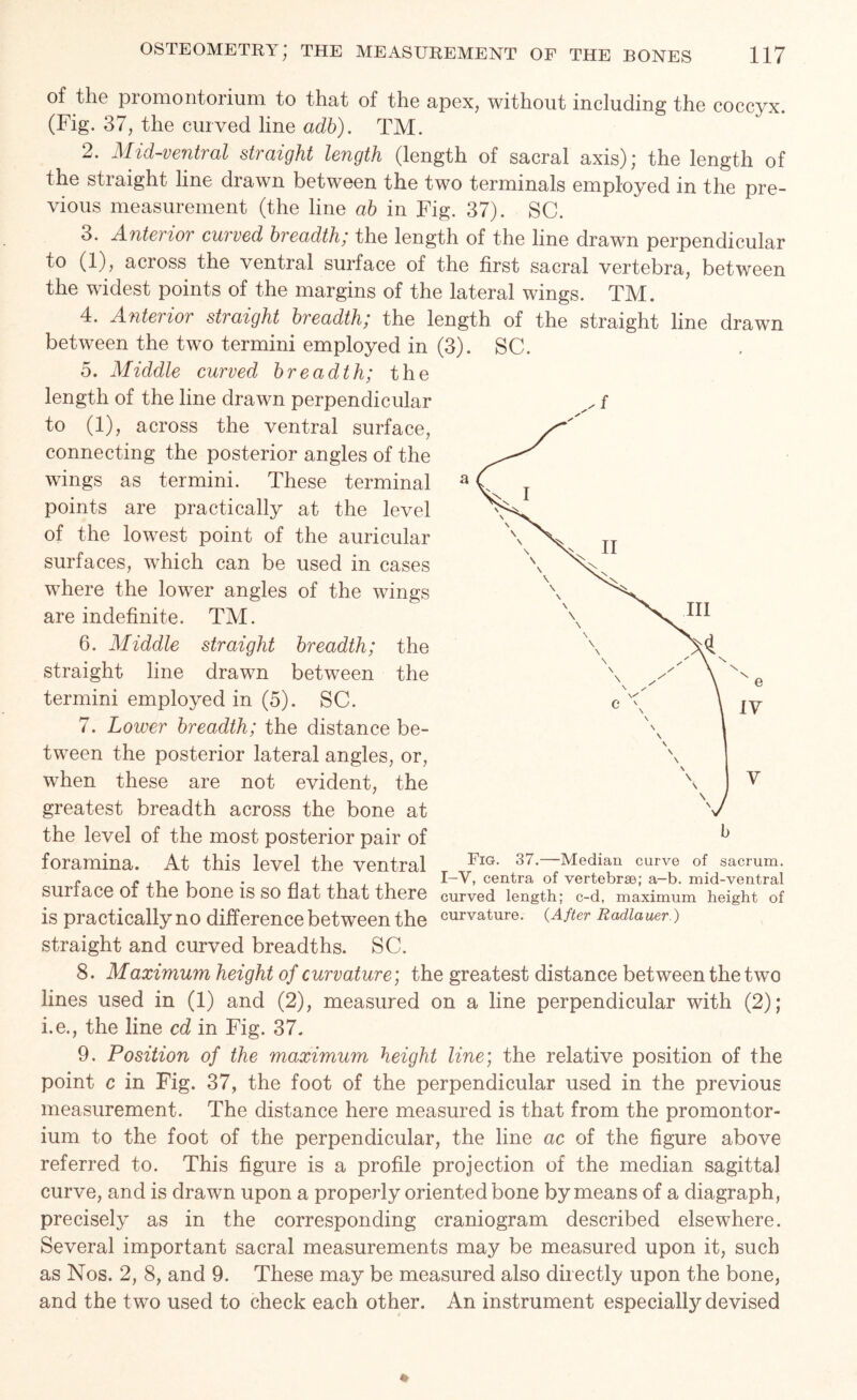 of the promontorium to that of the apex, without including the coccyx. (Fig. 37, the curved line adb). TM. 2. Mid-ventral straight length (length of sacral axis); the length of the straight line drawn between the two terminals employed in the pre- vious measurement (the line ab in Fig. 37). SC. 3. Anterior curved breadth; the length of the line drawn perpendicular to (1), across the ventral surface of the first sacral vertebra, between the widest points of the margins of the lateral wings. TM. 4. Anterior straight breadth; the length of the straight line drawn between the two termini employed in (3). SC. 5. Middle curved breadth; the length of the line drawn perpendicular to (1), across the ventral surface, connecting the posterior angles of the wings as termini. These terminal points are practically at the level of the lowest point of the auricular surfaces, which can be used in cases where the lower angles of the wings are indefinite. TM. 6. Middle straight breadth; the straight line drawn between the termini employed in (5). SC. 7. Lower breadth; the distance be- tween the posterior lateral angles, or, when these are not evident, the greatest breadth across the bone at the level of the most posterior pair of foramina. At this level the ventral T r £ , . . „ - I-V, centra of vertebrae; a-b. mid-ventral suriace OI the bone IS SO flat that there curved length; c-d, maximum height of is practically no difference between the curvature. (After Radiauer.) straight and curved breadths. SC. 8. Maximum height of curvature; the greatest distance between the two lines used in (1) and (2), measured on a line perpendicular with (2); i.e., the line cd in Fig. 37. 9. Position of the maximum height line; the relative position of the point c in Fig. 37, the foot of the perpendicular used in the previous measurement. The distance here measured is that from the promontor- ium to the foot of the perpendicular, the line ac of the figure above referred to. This figure is a profile projection of the median sagittal curve, and is drawn upon a properly oriented bone by means of a diagraph, precisely as in the corresponding craniogram described elsewhere. Several important sacral measurements may be measured upon it, such as Nos. 2, 8, and 9. These may be measured also directly upon the bone, and the two used to check each other. An instrument especially devised