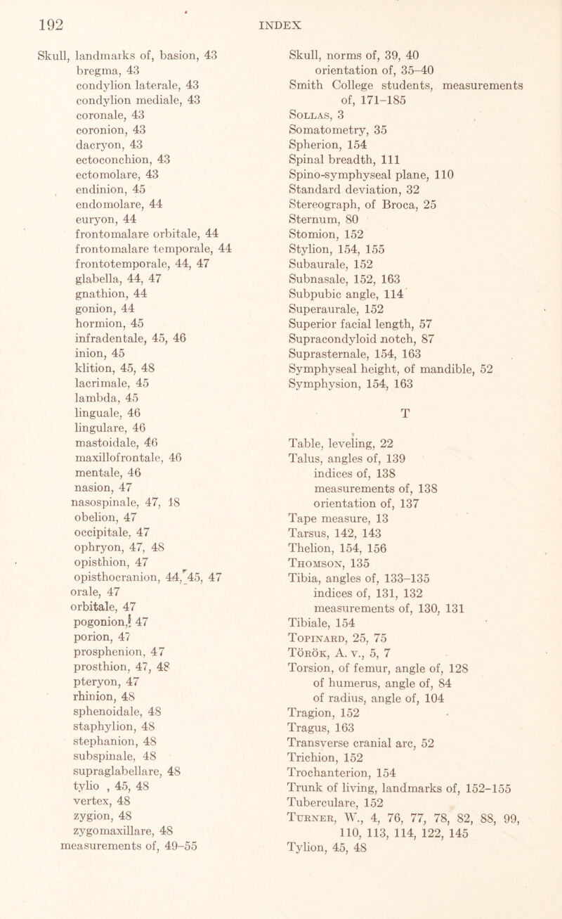 Skull, landmarks of, basion, 43 bregma, 43 condylion laterale, 43 condylion mediale, 43 coronale, 43 coronion, 43 dacryon, 43 ectoconchion, 43 ectomolare, 43 endinion, 45 endomolare, 44 euryon, 44 frontomalare orbitale, 44 frontomalare temporale, 44 frontotemporale, 44, 47 glabella, 44, 47 gnathion, 44 gonion, 44 hormion, 45 infradentale, 45, 46 inion, 45 klition, 45, 48 lacrimale, 45 lambda, 45 linguale, 46 lingulare, 46 mastoidale, 46 maxillofrontale, 46 mentale, 46 nasion, 47 nasospinale, 47, 18 obelion, 47 occipitale, 47 ophryon, 47, 48 opisthion, 47 opisthocranion, 44, 45, 47 orale, 47 orbitale, 47 pogonionJ 47 porion, 4? prosphenion, 47 prosthion, 47, 48 pteryon, 47 rhinion, 48 sphenoidale, 48 staphylion, 48 stephanion, 48 subspinale, 48 supraglabellare, 48 tylio , 45, 48 vertex, 48 zygion, 48 zygomaxillare, 48 measurements of, 49-55 Skull, norms of, 39, 40 orientation of, 35-40 Smith College students, measurements of, 171-185 SOLLAS, 3 Somatometry, 35 Spherion, 154 Spinal breadth, 111 Spino-symphyseal plane, 110 Standard deviation, 32 Stereograph, of Broca, 25 Sternum, 80 Stomion, 152 Sty lion, 154, 155 Subaurale, 152 Subnasale, 152, 163 Subpubic angle, 114 Superaurale, 152 Superior facial length, 57 Supracondyloid notch, 87 Suprasternale, 154, 163 Symphyseal height, of mandible, 52 Symphysion, 154, 163 T Table, leveling, 22 Talus, angles of, 139 indices of, 138 measurements of, 138 orientation of, 137 Tape measure, 13 Tarsus, 142, 143 Thelion, 154, 156 Thomson, 135 Tibia, angles of, 133-135 indices of, 131, 132 measurements of, 130, 131 Tibiale, 154 Topinard, 25, 75 Torok, A. v., 5, 7 Torsion, of femur, angle of, 128 of humerus, angle of, 84 of radius, angle of, 104 Tragion, 152 Tragus, 163 Transverse cranial arc, 52 Trichion, 152 Trochanterion, 154 Trunk of living, landmarks of, 152-155 Tuberculare, 152 Turner, W., 4, 76, 77, 78, 82, 88, 99, 110, 113, 114, 122, 145 Tylion, 45, 48