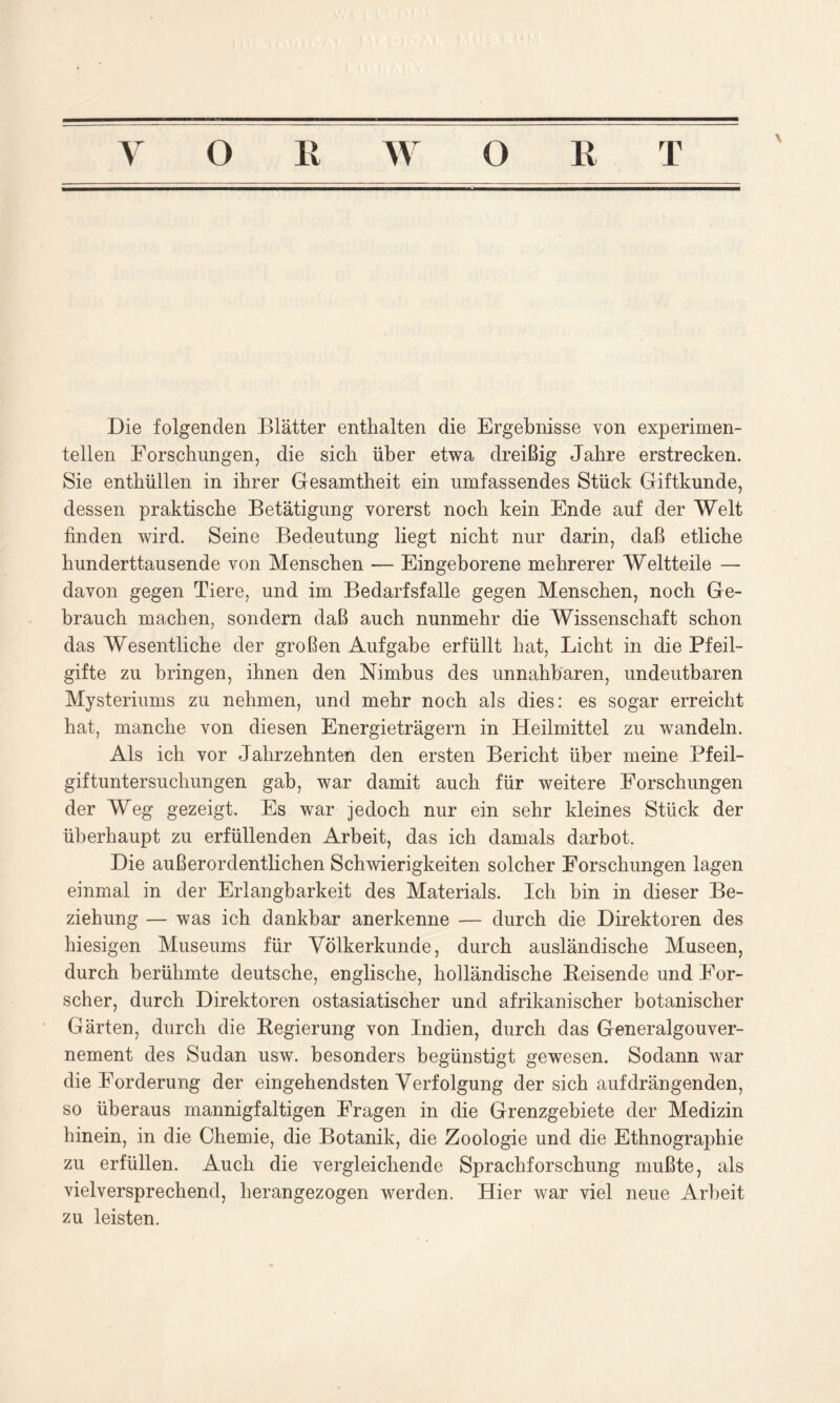 \ Die folgenden Blätter enthalten die Ergebnisse von experimen- tellen Forschungen, die sich über etwa dreißig Jahre erstrecken. Sie enthüllen in ihrer Gesamtheit ein umfassendes Stück Giftkunde, dessen praktische Betätigung vorerst noch kein Ende auf der Welt finden wird. Seine Bedeutung liegt nicht nur darin, daß etliche hunderttausende von Menschen — Eingeborene mehrerer Weltteile — davon gegen Tiere, und im Bedarfsfälle gegen Menschen, noch Ge- brauch machen, sondern daß auch nunmehr die Wissenschaft schon das Wesentliche der großen Aufgabe erfüllt hat, Licht in die Pfeil- gifte zu bringen, ihnen den Nimbus des unnahbaren, undeutbaren Mysteriums zu nehmen, und mehr noch als dies: es sogar erreicht hat, manche von diesen Energieträgern in Heilmittel zu wandeln. Als ich vor Jahrzehnten den ersten Bericht über meine Pfeil- giftuntersuchungen gab, war damit auch für weitere Forschungen der Weg gezeigt. Es war jedoch nur ein sehr kleines Stück der überhaupt zu erfüllenden Arbeit, das ich damals darbot. Die außerordentlichen Schwierigkeiten solcher Forschungen lagen einmal in der Erlangbarkeit des Materials. Ich bin in dieser Be- ziehung — was ich dankbar anerkenne — durch die Direktoren des hiesigen Museums für Völkerkunde, durch ausländische Museen, durch berühmte deutsche, englische, holländische Reisende und For- scher, durch Direktoren ostasiatischer und afrikanischer botanischer Gärten, durch die Regierung von Indien, durch das Generalgouver- nement des Sudan usw. besonders begünstigt gewesen. Sodann war die Forderung der eingehendsten Verfolgung der sich auf drängenden, so überaus mannigfaltigen Fragen in die Grenzgebiete der Medizin hinein, in die Chemie, die Botanik, die Zoologie und die Ethnographie zu erfüllen. Auch die vergleichende Sprachforschung mußte, als vielversprechend, herangezogen werden. Hier war viel neue Arbeit zu leisten.