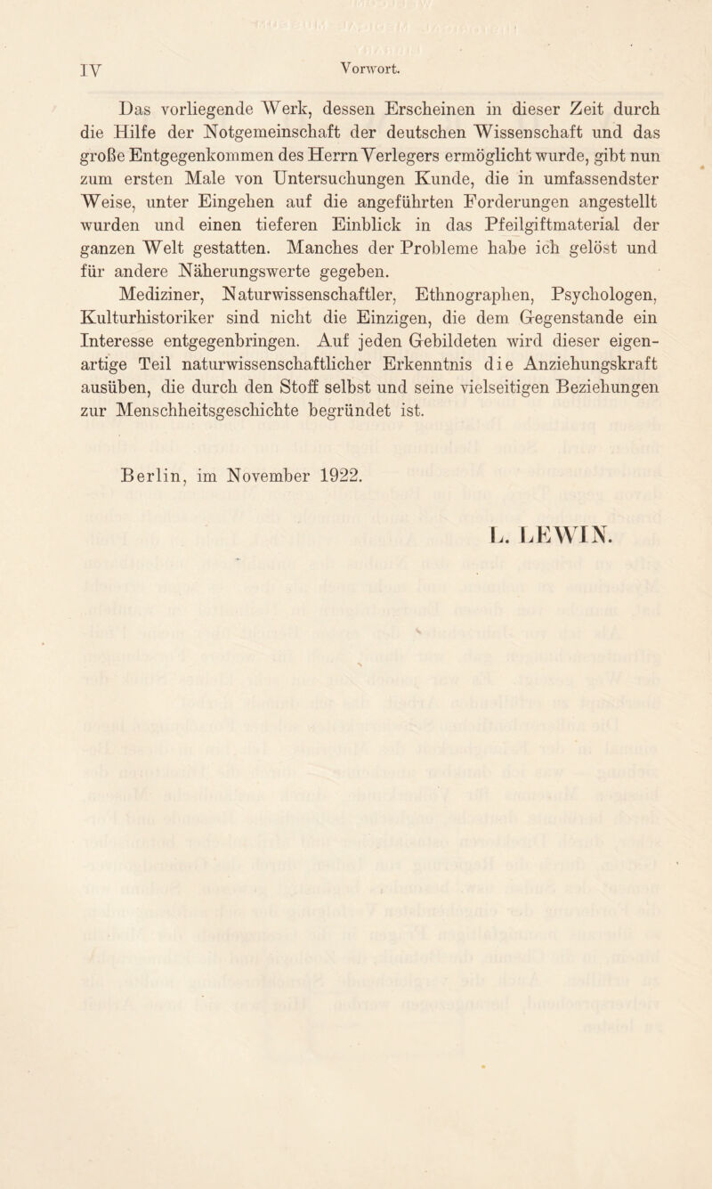 Das vorliegende Werk, dessen Erscheinen in dieser Zeit durch die Hilfe der Notgemeinschaft der deutschen Wissenschaft und das große Entgegenkommen des Herrn Verlegers ermöglicht wurde, gibt nun zum ersten Male von Untersuchungen Kunde, die in umfassendster Weise, unter Eingehen auf die angeführten Forderungen angestellt wurden und einen tieferen Einblick in das Pfeilgiftmaterial der ganzen Welt gestatten. Manches der Probleme habe ich gelöst und für andere Näherungswerte gegeben. Mediziner, Naturwissenschaftler, Ethnographen, Psychologen, Kulturhistoriker sind nicht die Einzigen, die dem Gegenstände ein Interesse entgegenbringen. Auf jeden Gebildeten wird dieser eigen- artige Teil naturwissenschaftlicher Erkenntnis die Anziehungskraft ausüben, die durch den Stoff selbst und seine vielseitigen Beziehungen zur Menschheitsgeschichte begründet ist. Berlin, im November 1922.