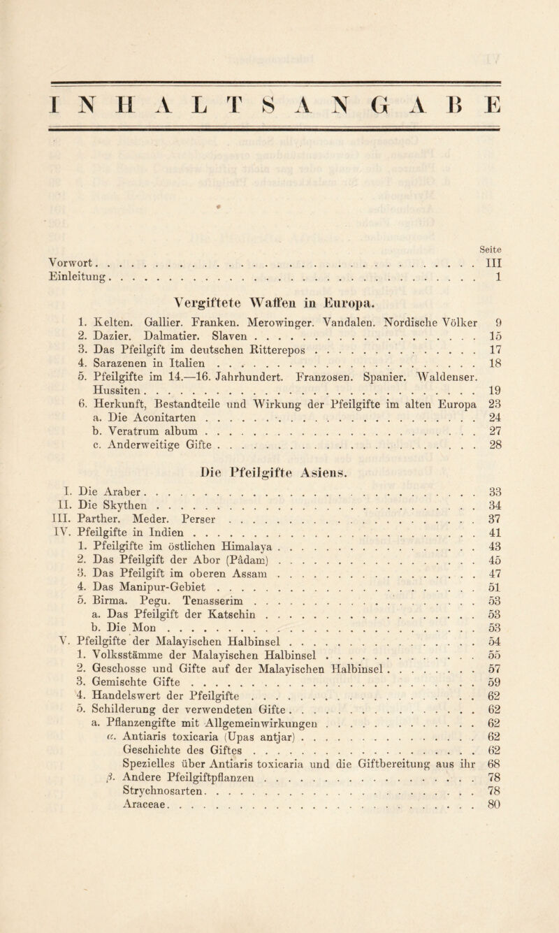 * Seite Vorwort III Einleitung 1 Vergiftete Watten in Europa. 1. Kelten. Gallier. Franken. Merowinger. Vandalen. Nordische Völker 9 2. Dazier. Dalmatier. Slaven 15 3. Das Pfeilgift im deutschen Ritterepos 17 4. Sarazenen in Italien 18 5. Pfeilgifte im 14.—16. Jahrhundert. Franzosen. Spanier. Waldenser. Hussiten 19 6. Herkunft, Bestandteile und Wirkung der Pfeilgifte im alten Europa 23 a. Die Aconitarten • 24 b. Veratrum album 27 c. Anderweitige Gifte 28 Die Pfeilgifte Asiens. I. Die Araber II. Die Skythen III. Parther. Meder. Perser . . . . IV. Pfeilgifte in Indien 1. Pfeilgifte im östlichen Himalaya 2. Das Pfeilgift der Abor (Pädam) 3. Das Pfeilgift im oberen Assam 4. Das Manipur-Gebiet 5. Birma. Pegu. Tenasserim a. Das Pfeilgift der Katschin b. Die Mon V. Pfeilgifte der Malayischen Halbinsel 1. Volksstämme der Malayischen Halbinsel 2. Geschosse und Gifte auf der Malayischen Plalbinsel 3. Gemischte Gifte 4. Handelswert der Pfeilgifte 5. Schilderung der verwendeten Gifte a. Pflanzengifte mit Allgemeinwirkungen a. Antiaris toxicaria (Upas antjar) Geschichte des Giftes Spezielles über Antiaris toxicaria und die Giftbereitung aus ihr ß. Andere Pfeilgiftpflanzen Strychnosarten Araceae 33 34 37 41 43 45 47 51 53 53 53 54 55 57 59 62 62 62 62 62 68 78 78 80