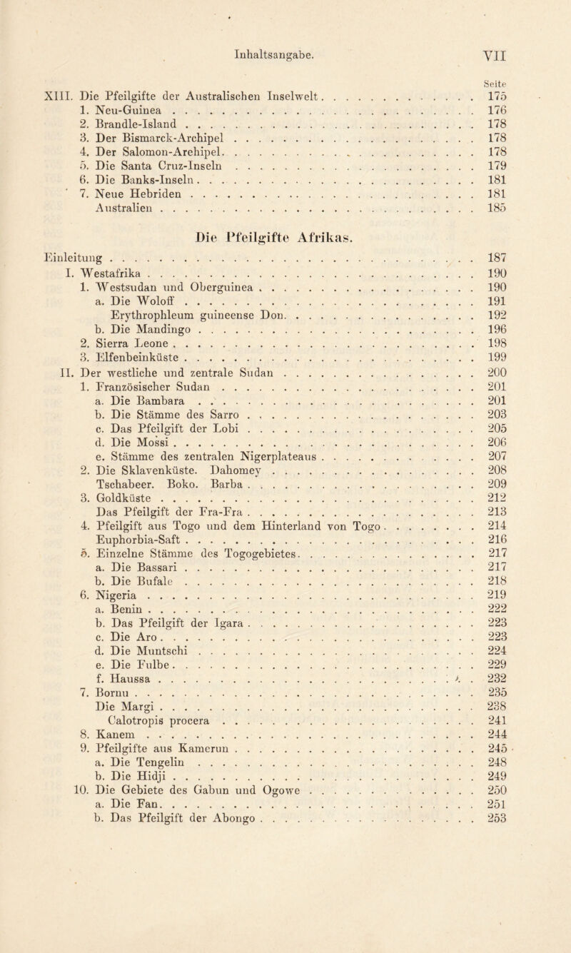 Seite XIII. Die Pfeilgifte der Australischen Inselwelt 175 1. Neu-Guinea 176 2. Brandle-Island 178 3. Der Bismarck-Archipel 178 4. Der Salomon-Arehipel 178 5. Die Santa Cruz-Inseln 179 6. Die Banks-Inseln. . 181 7. Neue Hebriden 181 Australien 185 Die Pfeilgifte Afrikas. Einleitung 187 I. Westafrika 190 1. Westsudan und Oberguinea 190 a. Die Woloff 191 Erythrophleum guineense Don 192 b. Die Mandingo 196 2. Sierra Leone 198 3. Elfenbeinküste 199 II. Der westliche und zentrale Sudan 200 1. Französischer Sudan 201 a. Die Bambara 201 b. Die Stämme des Sarro 203 c. Das Pfeilgift der Lobi 205 d. Die Mossi 206 e. Stämme des zentralen Nigerplateaus 207 2. Die Sklavenküste. Dahomey 208 Tschabeer. Boko. Barba 209 3. Goldküste 212 Das Pfeilgift der Fra-Fra 213 4. Pfeilgift aus Togo und dem Hinterland von Togo 214 Euphorbia-Saft 216 5. Einzelne Stämme des Togogebietes 217 a. Die Bassari 217 b. Die Bufale 218 6. Nigeria 219 a. Benin 222 b. Das Pfeilgift der Igara 223 c. Die Aro 223 d. Die Muntschi 224 e. Die Fulbe 229 f. Haussa >. . 232 7. Bornu 235 Die Margi 238 Calotropis procera 241 8. Kanem 244 9. Pfeilgifte aus Kamerun 245 - a. Die Tengelin 248 b. Die Hidji . 249 10. Die Gebiete des Gabun und Ogowe 250 a. Die Fan 251 b. Das Pfeilgift der Abongo 253