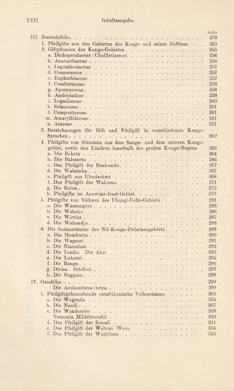 Seite III. Zentralafrika 255 1. Pfeilgifte aus den Gebieten des Kongo und seiner Zuflüsse . . . 255 2. Giftpflanzen des Kongo-Gebietes 255 a. Dichapetalaceae (Chailletiaceae) 256 b. Anacardiaceae 256 c. Leguminosaceae 257 d. Connaraceae 257 e. Eupkorbiaceae * 257 f. Combretaceae 258 g. Apocynaceae 258 h. Asclepiadeae 259 i. Loganiaceae 260 k. Solanaceae 261 l. Compositaceae 261 m. Amaryllidaceae 261 n. Araceae 261 3. Bezeichnungen für Gift und Pfeilgift in verschiedenen Kongo- Sprachen 262 4. Pfeilgifte von Stämmen aus dem Sanga- und dem unteren Kongo- gebiet, sowie den Ländern innerhalb des großen Kongo-Bogens . 263 a. Die Bakete 264 b. Die Balomoto 266 c. Das Pfeilgift der Bankundu 267 d. Die Wabemba 267 e. Pfeilgift aus Ubudschwe 268 f. Das Pfeilgift der Wakumu 271 g. Die Batua 272 h. Pfeilgifte im Aruwimi-Ituri-Gebiet 273 5. Pfeilgifte von Völkern des Ubangi-Uelle-Gebiets 281 ,a. Die Wassongora 283 b. Die Wahoko 286 c. Die Wäwira 287 d. Die VVakondjo . 288 6. Die Sudanstämme des Nil-Kongo-Zwischengebiets 289 a. Die Mombuttu 290 b. Die Wagnari 291 c. Die Niamniam 292 d. Die Lendu. Die Alur 293 e. Die Lukaret 295 f. Die Bongo 296 g. Dinka. Schilluk 297 h. Die Baggara 298 IV. Ostafrika 299 Die Acokanthera-Arten 299 1. Pfeilgiftgebrauchende ostafrikanische Volksstämme 305 a. Die Waganda 305 b. Die Nandi 307 c. Die Wandorobo 308 Vernonia Hildebrandtii 310 d. Das Pfeilgift der Somali 311 e. Das Pfeilgift der Waboni (Wera) 316 f. Das Pfeilgift der Wagiriana 316