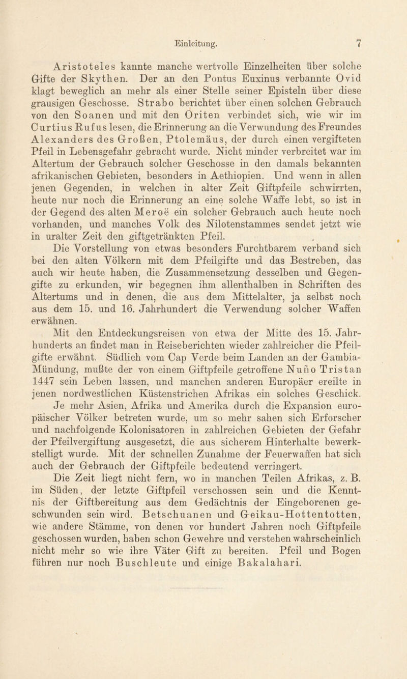 Aristoteles kannte manche wertvolle Einzelheiten über solche Gifte der Skythen. Der an den Pontus Euxinus verbannte Ovid klagt beweglich an mehr als einer Stelle seiner Episteln über diese grausigen Geschosse. Strabo berichtet über einen solchen Gebrauch von den Soanen und mit den Oriten verbindet sich, wie wir im CurtiusRufus lesen, die Erinnerung an die Verwundung des Freundes Alexanders des Großen, Ptolemäus, der durch einen vergifteten Pfeil in Lebensgefahr gebracht wurde. Nicht minder verbreitet war im Altertum der Gebrauch solcher Geschosse in den damals bekannten afrikanischen Gebieten, besonders in Aethiopien. Und wenn in allen jenen Gegenden, in welchen in alter Zeit Giftpfeile schwirrten, heute nur noch die Erinnerung an eine solche Waffe lebt, so ist in der Gegend des alten Meroe ein solcher Gebrauch auch heute noch vorhanden, und manches Volk des Nilotenstammes sendet jetzt wie in uralter Zeit den giftgetränkten Pfeil. Die Vorstellung von etwas besonders Furchtbarem verband sich bei den alten Völkern mit dem Pfeilgifte und das Bestreben, das auch wir heute haben, die Zusammensetzung desselben und Gegen- gifte zu erkunden, wir begegnen ihm allenthalben in Schriften des Altertums und in denen, die aus dem Mittelalter, ja selbst noch aus dem 15. und 16. Jahrhundert die Verwendung solcher Waffen erwähnen. Mit den Entdeckungsreisen von etwa der Mitte des 15. Jahr- hunderts an findet man in Reiseberichten wieder zahlreicher die Pfeil- gifte erwähnt. Südlich vom Cap Verde beim Landen an der Gambia- Mündung, mußte der von einem Giftpfeile getroffene Nuno Tristan 1447 sein Leben lassen, und manchen anderen Europäer ereilte in jenen nordwestlichen Küstenstrichen Afrikas ein solches Geschick. Je mehr Asien, Afrika und Amerika durch die Expansion euro- päischer Völker betreten wurde, um so mehr sahen sich Erforscher und nachfolgende Kolonisatoren in zahlreichen Gebieten der Gefahr der Pfeilvergiftung ausgesetzt, die aus sicherem Hinterhalte bewerk- stelligt wurde. Mit der schnellen Zunahme der Feuerwaffen hat sich auch der Gebrauch der Giftpfeile bedeutend verringert. Die Zeit liegt nicht fern, wo in manchen Teilen Afrikas, z. B. im Süden, der letzte Giftpfeil verschossen sein und die Kennt- nis der Giftbereitung aus dem Gedächtnis der Eingeborenen ge- schwunden sein wird. Betschuanen und Geikau-Hottentotten, wie andere Stämme, von denen vor hundert Jahren noch Giftpfeile geschossen wurden, haben schon Gewehre und verstehen wahrscheinlich nicht mehr so wie ihre Väter Gift zu bereiten. Pfeil und Bogen führen nur noch Buschleute und einige Bakalahari.