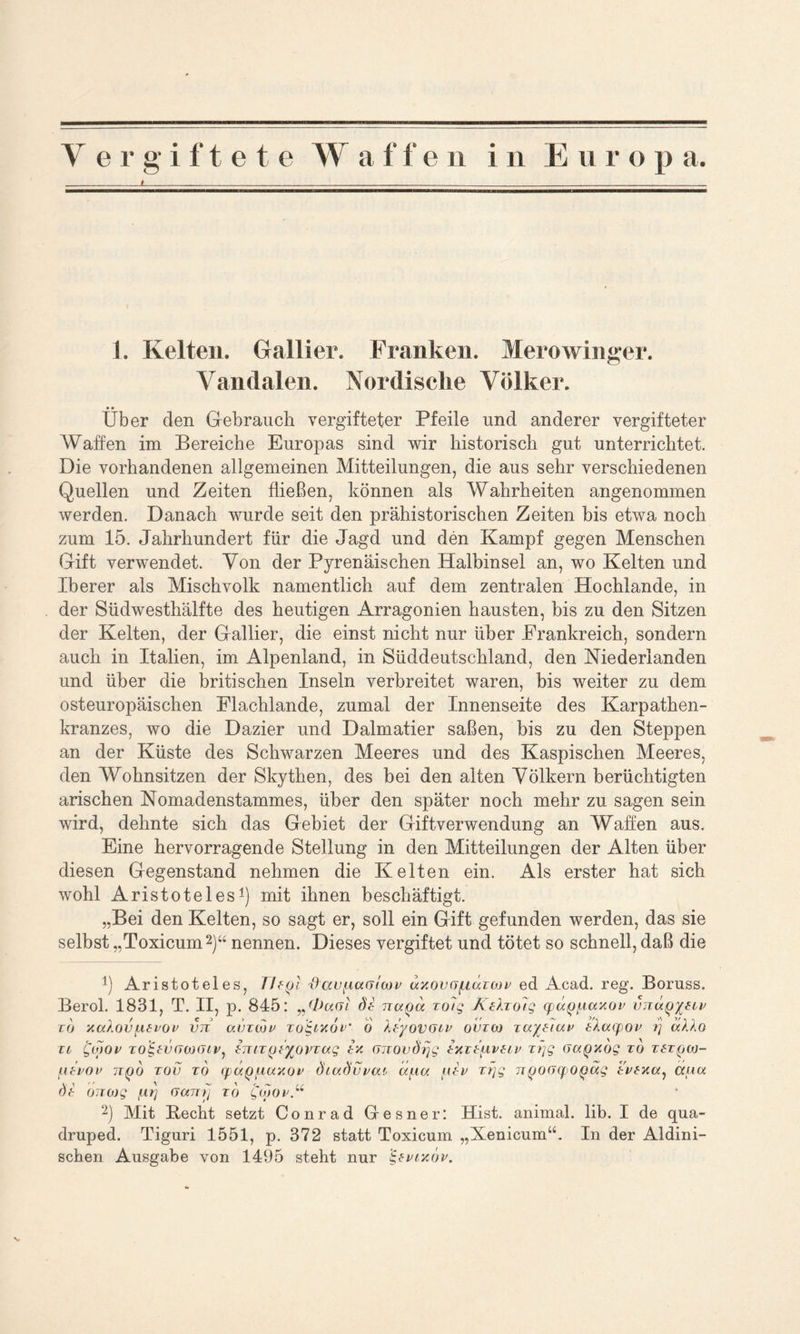 t 1. Kelten. Gallier. Franken. Merowinger. Yandalen. Nordische Völker. • • Uber den Gebrauch vergifteter Pfeile und anderer vergifteter Waffen im Bereiche Europas sind wir historisch gut unterrichtet. Die vorhandenen allgemeinen Mitteilungen, die aus sehr verschiedenen Quellen und Zeiten fließen, können als Wahrheiten angenommen werden. Danach wurde seit den prähistorischen Zeiten bis etwa noch zum 15. Jahrhundert für die Jagd und den Kampf gegen Menschen Gift verwendet. Von der Pyrenäischen Halbinsel an, wo Kelten und Iberer als Mischvolk namentlich auf dem zentralen Hochlande, in der Südwesthälfte des heutigen Arragonien hausten, bis zu den Sitzen der Kelten, der Gallier, die einst nicht nur über Frankreich, sondern auch in Italien, im Alpenland, in Süddeutschland, den Niederlanden und über die britischen Inseln verbreitet waren, bis weiter zu dem osteuropäischen Elachlande, zumal der Innenseite des Karpathen- kranzes, wo die Dazier und Dalmatier saßen, bis zu den Steppen an der Küste des Schwarzen Meeres und des Kaspischen Meeres, den Wohnsitzen der Skythen, des bei den alten Völkern berüchtigten arischen Nomadenstammes, über den später noch mehr zu sagen sein wird, dehnte sich das Gebiet der Giftverwendung an Waffen aus. Eine hervorragende Stellung in den Mitteilungen der Alten über diesen Gegenstand nehmen die Kelten ein. Als erster hat sich wohl Aristoteles1) mit ihnen beschäftigt. „Bei den Kelten, so sagt er, soll ein Gift gefunden werden, das sie selbst „Toxicum2)“ nennen. Dieses vergiftet und tötet so schnell, daß die !) Aristoteles, Vltojl x)av^iunlwv uyovojicaoßv ed Acad. reg. Boruss. Berol. 1831, T. II, p. 845: n&ctGt dt naoa zo7g Ätfoo7g TpaQ^axov vnuQytov t(j y.a/.ov[itvov vn avzojf zogoyoz’ 6 XtyoV(lov ovzw zuytiuv tXaoyov r\ aAAO to £(]>ov to&ikjwojiv, emTooyovTag in (Jizovdrjg tyztuvtov tfjg (JcxQyog to ztzQw- ^ibvov io(j6 tov to ffo/Qiiaxot’ diadvvao aua ptV tfjg n<joo<f 0oug tWxr/, äuot dt (jjicog fLirj Garrij to Qoiov“ 2) Mit Hecht setzt Conrad Gresner: Hist, animal, lib. I de qua- druped. Tiguri 1551, p. 372 statt Toxicum „Xenicum“. In der Aldini- schen Ausgabe von 1495 steht nur ‘i-tvcyöv.