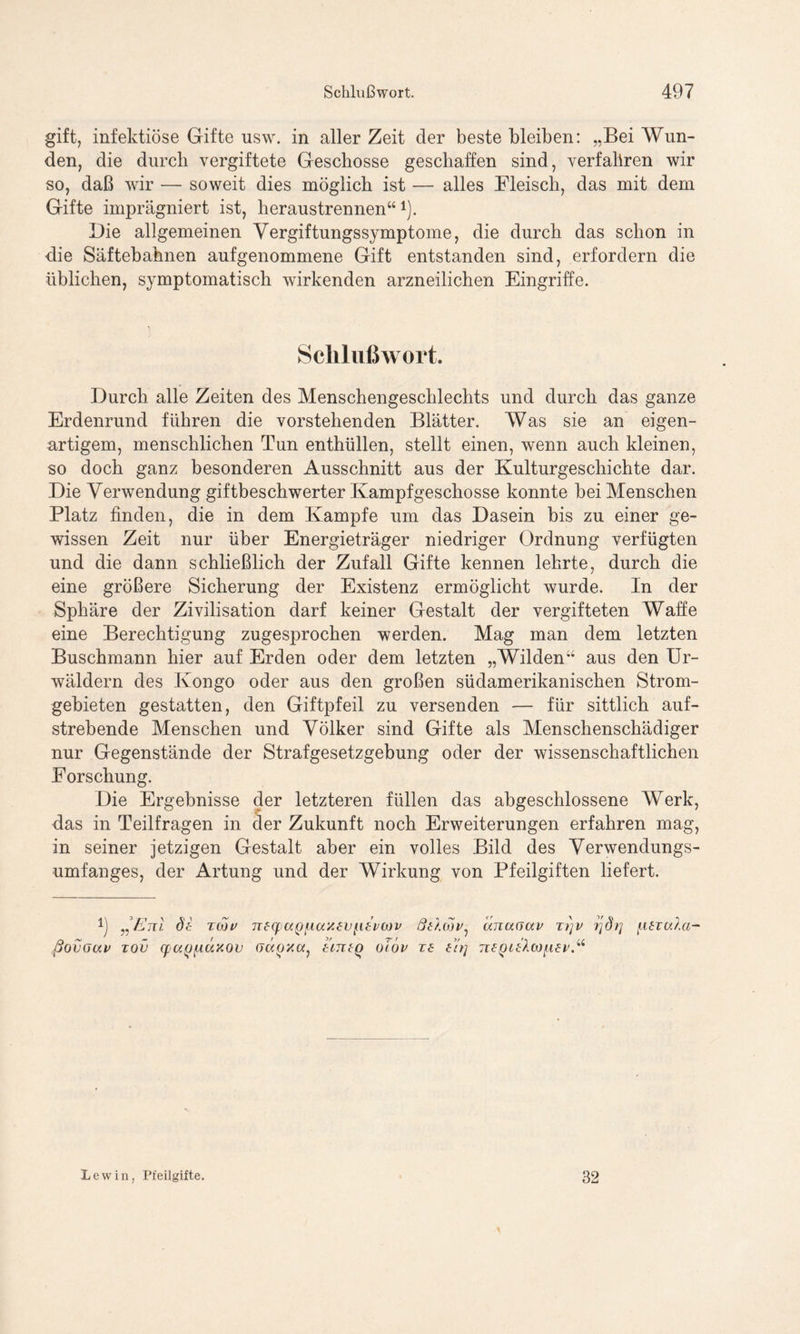 gift, infektiöse Gifte usw. in aller Zeit der beste bleiben: „Bei Wun- den, die durch vergiftete Geschosse geschaffen sind, verfahren wir so, daß wir — soweit dies möglich ist — alles Fleisch, das mit dem Gifte imprägniert ist, heraustrennen“ *). Die allgemeinen Vergiftungssymptome, die durch das schon in die Säftebahnen aufgenommene Gift entstanden sind, erfordern die üblichen, symptomatisch wirkenden arzneilichen Eingriffe. Schlußwort. Durch alle Zeiten des Menschengeschlechts und durch das ganze Erdenrund führen die vorstehenden Blätter. Was sie an eigen- artigem, menschlichen Tun enthüllen, stellt einen, wenn auch kleinen, so doch ganz besonderen Ausschnitt aus der Kulturgeschichte dar. Die Verwendung giftbeschwerter Kampfgeschosse konnte bei Menschen Platz finden, die in dem Kampfe um das Dasein bis zu einer ge- wissen Zeit nur über Energieträger niedriger Ordnung verfügten und die dann schließlich der Zufall Gifte kennen lehrte, durch die eine größere Sicherung der Existenz ermöglicht wurde. In der Sphäre der Zivilisation darf keiner Gestalt der vergifteten Waffe eine Berechtigung zugesprochen werden. Mag man dem letzten Buschmann hier auf Erden oder dem letzten „Wilden“ aus den Ur- wäldern des Kongo oder aus den großen südamerikanischen Strom- gebieten gestatten, den Giftpfeil zu versenden — für sittlich auf- strebende Menschen und Völker sind Gifte als Menschenschädiger nur Gegenstände der Strafgesetzgebung oder der wissenschaftlichen Forschung. Die Ergebnisse der letzteren füllen das abgeschlossene Werk, das in Teilfragen in der Zukunft noch Erweiterungen erfahren mag, in seiner jetzigen Gestalt aber ein volles Bild des Verwendungs- umfanges, der Artung und der Wirkung von Pfeilgiften liefert. „Eni dt toju ne(f>u,QiAa'Aev{i£v(x)v Qthov, änaaav ti]v fjdrj [Atiala- ßovGav xov (pu()[A,ocxov crdox«, tmtq oiöv T£ thj ntQltP.“ Lew in, Pfeilgifte. 32