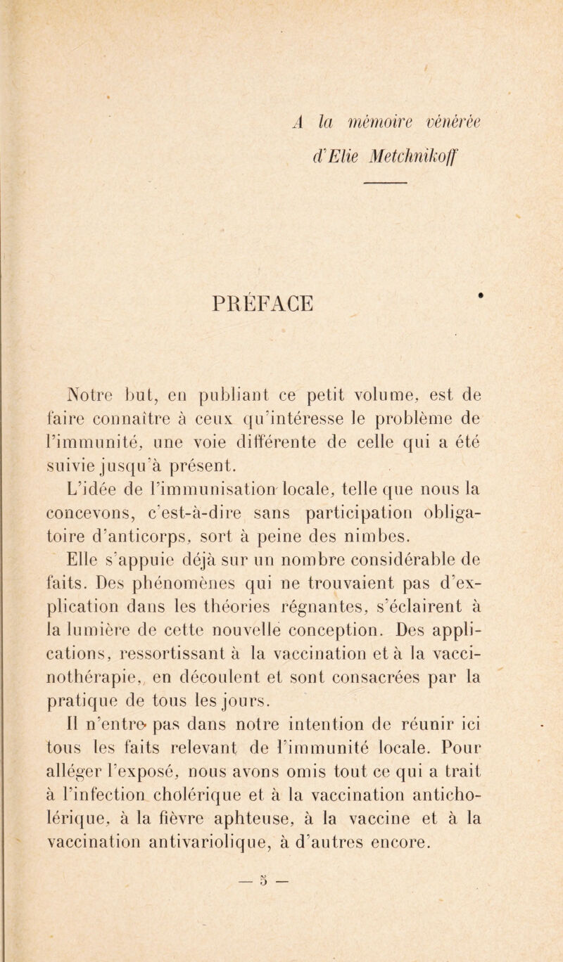 A la mémoire vénérée (ÏElie Metchnikoff PRÉFACE Notre but, en publiant ce petit volume, est de faire connaître à ceux qu’intéresse le problème de l’immunité, une voie différente de celle qui a été suivie jusqu’à présent. L’idée de l’immunisation locale, telle que nous la concevons, c’est-à-dire sans participation obliga- toire d’anticorps, sort à peine des nimbes. Elle s'appuie déjà sur un nombre considérable de faits. Des phénomènes qui ne trouvaient pas d’ex- plication dans les théories régnantes, s’éclairent à la lumière de cette nouvelle conception. Des appli- cations, ressortissant à la vaccination et à la vacci- nothérapie,; en découlent et sont consacrées par la pratique de tous les jours. Il n’entre* pas dans notre intention de réunir ici tous les faits relevant de l’immunité locale. Pour alléger l’exposé, nous avons omis tout ce qui a trait à l’infection cholérique et à la vaccination anticho- lérique, à la fièvre aphteuse, à la vaccine et à la vaccination antivariolique, à d’autres encore.