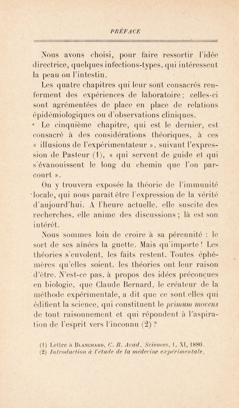 PRÉFACE Nous avons choisi, pour faire ressortir l'idée directrice, quelques infections-types, qui intéressent la peau ou l’intestin. Les quatre chapitres qui leur sont consacrés ren- ferment des expériences de laboratoire; celles-ci sont agrémentées de place en place de relations épidémiologiques ou d’observations cliniques. Le cinquième chapitre, qui est le dernier, est consacré à des considérations théoriques, à ces « illusions de l’expérimentateur », suivant l’expres- sion de Pasteur (t), « qui servent de guide et qui s’évanouissent le long du chemin que l’on par- court ». On y trouvera exposée la théorie de l’immunité •locale, qui nous paraît être l expression de la vérité d’aujourd’hui. À l’heure actuelle, elle suscite des recherches, elle anime des discussions; là est son intérêt. Nous sommes loin de croire à sa pérennité : le sort de ses aînées la guette. Mais qu’importe! Les théories s’envolent, les faits restent. Toutes éphé- mères qu’elles soient, les théories ont leur raison d’être. N’est-ce pas, à propos des idées préconçues en biologie, que Claude Bernard, le créateur de la méthode expérimentale, a dit que ce sont elles qui édifient la science, qui constituent le primum movens de tout raisonnement et qui répondent à l’aspira- tion de I esprit vers l'inconnu (2)? (1) Lettre à Blanchard, C. R. Acad. Sciences, t. XI, 1880. (2) Introduction à l'étude de la médecine expérimentale.