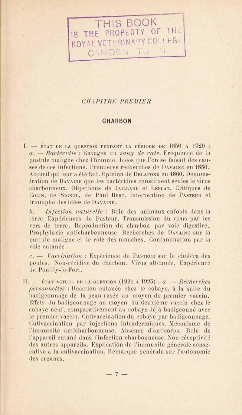 TH1S BOOK IS THE PROPERTY OF THE ROYAL VETERINA°Y COLEGc | C \ M D E M ï M CHAPITRE PREMIER CHARBON i. ÉTAT DE LA QUESTION PENDANT LA PERIODE DE 1850 A 1920 .* a. — Bactéridie : Ravages du sang de rate. Fréquence de la pustule maligne chez l’homme. Idées que l’on se faisait des cau- ses de ces infections. Premières recherches de Davaine en 1850. Accueil qui leur a été fait. Opinion de Delafond en 1860. Démons- tration de Davaine que les bactéridies constituent seules le virus charbonneux. Objections de Jaillard et Leplat. Critiques de Colin, de Signol, de Paul Bert. Intervention de Pasteur et triomphe des idées de Davaine. b. — Infection naturelle : Rôle des animaux enfouis dans la terre. Expériences de Pasteur. Transmission du virus par les vers de terre. Reproduction du charbon par voie digestive. Prophylaxie anticharbonneuse. Recherches de Davaine sur la pustule maligne et le rôle des mouches. Contamination par la voie cutanée. c. — Vaccination : Expérience de Pasteur sur le choléra des poules. Non-récidive du charbon. Virus atténués. Expérience de Pouilly-le-Fort. II. — état actuel de la question (1921 a 1925) : a. — Recherches personnelles : Réaction cutanée chez le cobaye, à la suite du badigeonnage de la peau rasée au moyen du premier vaccin. Effets du badigeonnage au moyen du deuxième vaccin chez le cobaye neuf, comparativement au cobaye déjà badigeonné avec le premier vaccin. Cutivaccination du cobaye par badigeonnage. Cutivaccination par injections intradermiques. Mécanisme de l’immunité anticharbonneuse. Absence d’anticorps. Rôle de l’appareil cutané dans l’infection charbonnèuse. Non-réceptivité des autres appareils. Explication de l’immunité générale consé- cutive à la cutivaccination. Remarque générale sur l’autonomie des organes.