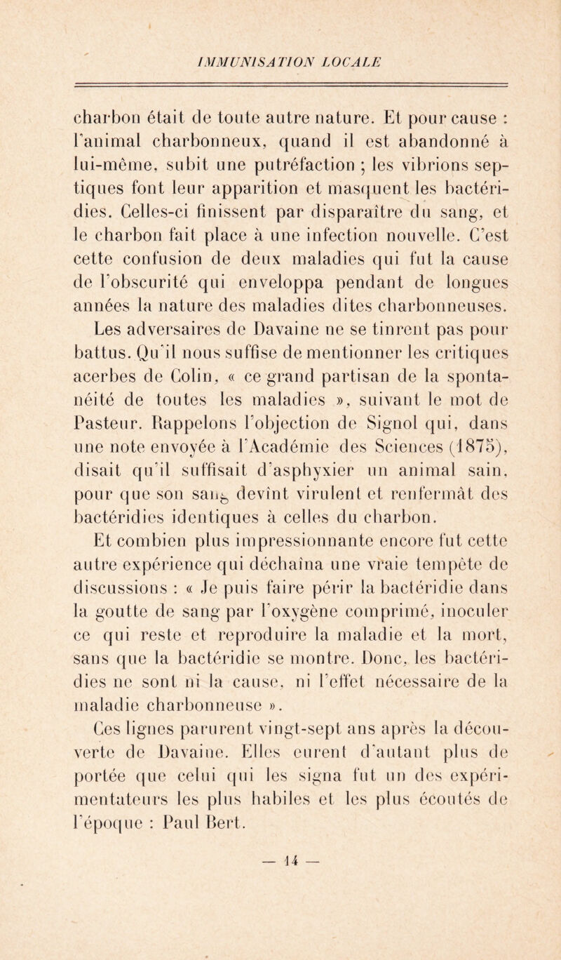 charbon était cle tonte autre nature. Et pour cause : l'animal charbonneux, quand il est abandonné à lui-même, subit une putréfaction ; les vibrions sep- tiques font leur apparition et masquent les bactéri- dies. Celles-ci finissent par disparaître du sang, et le charbon fait place à une infection nouvelle. C’est cette confusion de deux maladies qui fut la cause de l’obscurité qui enveloppa pendant de longues années la nature des maladies dites charbonneuses. Les adversaires de Davaine ne se tinrent pas pour battus. Qu’il nous suffise de mentionner les critiques acerbes de Colin, « ce grand partisan de la sponta- néité de toutes les maladies », suivant le mot de Pasteur. Rappelons l’objection de Signol qui, dans une note envoyée à l’Académie des Sciences (1875), disait qu’il suffisait d’asphyxier un animal sain, pour que son san^ devînt virulent et renfermât des bactéridies identiques à celles du charbon. Et combien plus impressionnante encore fut cette autre expérience qui déchaîna une vraie tempête de discussions : « Je puis faire périr la bactéridie dans la goutte de sang par l’oxygène comprimé, inoculer ce qui reste et reproduire la maladie et la mort, sans que la bactéridie se montre. Donc, les bactéri- dies ne sont ni la cause, ni l'effet nécessaire de la maladie charbonneuse ». Ces lignes parurent vingt-sept ans après la décou- verte de Davaine. Elles eurent d'autant plus de portée que celui qui les signa fut un des expéri- mentateurs les plus habiles et les plus écoutés de l’époque : Paul Bert.