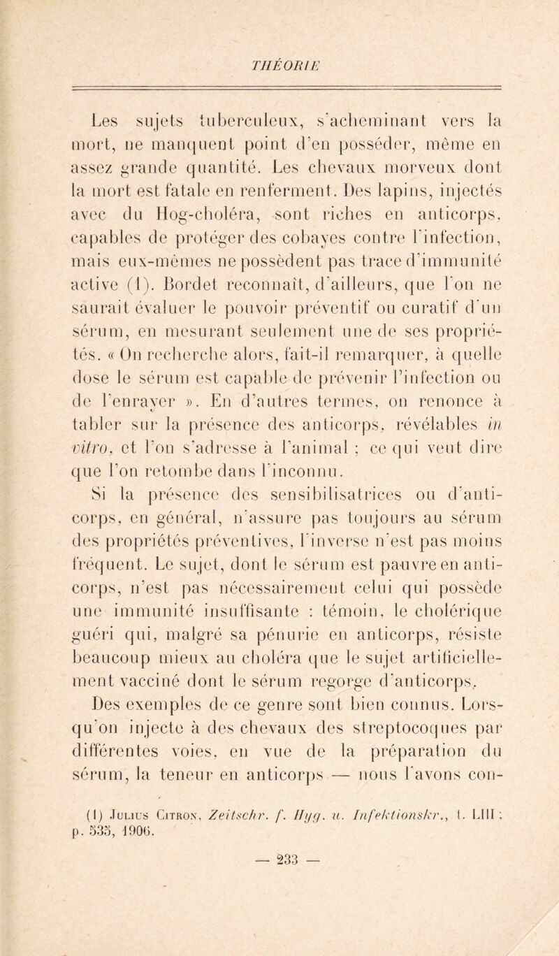 Les sujets tuberculeux, s’acheminant vers la mort, ne manquent point d’en posséder, même en assez grande quantité. Les chevaux morveux dont la mort est fatale en renferment. Des lapins, injectés avec du Hog-choléra, sont riches en anticorps, capables de protéger des cobayes contre l'infection, mais eux-mêmes ne possèdent pas trace d'immunité active (1). Bordet reconnaît, d’ailleurs, que bon ne saurait évaluer le pouvoir préventif ou curatif d’un sérum, en mesurant seulement une de ses proprié- tés. « On recherche alors, fait-il remarquer, à quelle dose le sérum est capable de prévenir l’infection ou de Lenraver ». En d’autres termes, on renonce à tj tabler sur la présence des anticorps, révélables in vitro, et l’on s’adresse à l’animal ; ce qui veut dire que l’on retombe dans l’inconnu. Si la présence des sensibilisatrices ou d’anti- corps, en général, n’assure pas toujours au sérum des propriétés préventives, l’inverse n’est pas moins fréquent. Le sujet, dont le sérum est pauvre en anti- corps, n’est pas nécessairement celui qui possède une immunité insuffisante : témoin, le cholérique guéri qui, malgré sa pénurie en anticorps, résiste beaucoup mieux au choléra que le sujet artificielle- ment vacciné dont le sérum regorge d’anticorps. Des exemples de ce genre sont bien connus. Lors- qu’on injecte à des chevaux des streptocoques par différentes voies, en vue de la préparation du sérum, la teneur en anticorps — nous l’avons con- (I) Julius Citron, Zeitschr. f. Hyg. u. Infektionskr., t. LUI; p. 535, 4905.