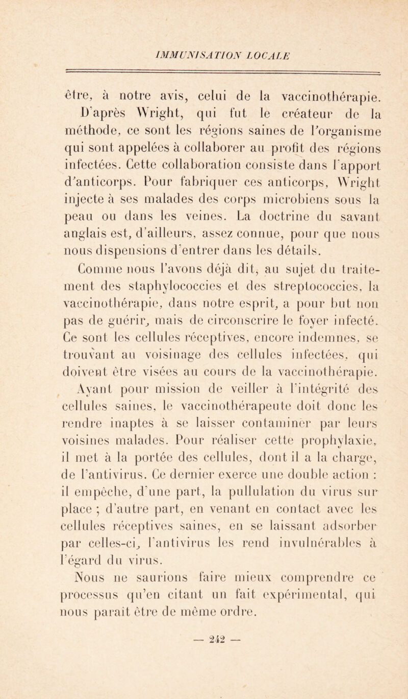 être, à notre avis, celai de la vaccinothérapie. D’après Wright, qui fut le créateur de la méthode, ce sont les régions saines de l'organisme qui sont appelées à collaborer au profit des régions infectées. Cette collaboration consiste dans rapport d'anticorps. Pour fabriquer ces anticorps, Wright injecte à ses malades des corps microbiens sous la peau ou dans les veines. La doctrine du savant anglais est, d’ailleurs, assez connue, pour que nous nous dispensions d’entrer dans les détails. Comme nous l’avons déjà dit, au sujet du traite- ment des staphylococcies et des streptococcies, la vaccinothérapie, dans notre esprit, a pour but non pas de guérir, mais de circonscrire le foyer infecté. Ce sont les cellules réceptives, encore indemnes, se trouvant au voisinage des cellules infectées, qui doivent être visées au cours de la vaccinothérapie. Ayant pour mission de veiller à l’intégrité des cellules saines, le vaccinothérapeute doit donc les rendre inaptes à se laisser contaminer par leurs voisines malades. Pour réaliser cette prophylaxie, il met à la portée des cellules, dont il a la charge, de l’antivirus. Ce dernier exerce une double action : il empêche, d’une part, la pullulation du virus sur place ; d’autre part, en venant en contact avec les cellules réceptives saines, en se laissant adsorber par celles-ci, l’antivirus les rend invulnérables à l’égard du virus. Nous ne saurions faire mieux comprendre ce processus qu’en citant un fait expérimental, qui nous parait être de même ordre.