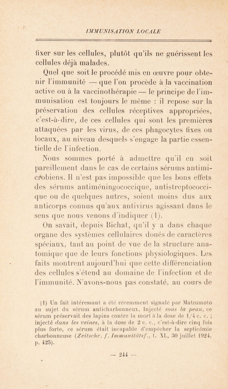 IMM UNI S A Tl ON LO CA LE fixer sur les cellules, plutôt qu’ils ne guérissent les cellules déjà malades. Quel que soit le procédé mis en œuvre pour obte- nir l’immunité — que Ton procède à la vaccination active ou à la vaccinothérapie— le principe delirn- munisation est toujours le même : il repose sur la préservation des cellules réceptives appropriées, c’est-à-dire, de ces cellules qui sont les premières attaquées par les virus, de ces phagocytes fixes ou locaux, au niveau desquels s’engage la partie essen- tielle de l'infection. Nous sommes porté à admettre qu’il en soit pareillement dans le cas de certains sérums antimi- crobiens. 11 n’est pas impossible que les bons effets des sérums antiméningococcique, antistreptococci- que ou de quelques autres, soient moins dus aux anticorps connus qu’aux antivirus agissant dans le sens que nous venons d'indiquer (1). On savait, depuis Bichat, qu’il y a dans chaque organe des systèmes cellulaires doués de caractères spéciaux, tant au point de vue de la structure ana- tomique que de leurs fonctions physiologiques. Les faits montrent aujourd’hui que cette différenciation des cellules s’étend au domaine de l'infection et de l’immunité. N’avons-nous pas constaté, au cours de (1) Un fait intéressant a été récemment signalé par Matzuinoto au sujet du sérum anticharbonneux. Injecté sous la peau, ce sérum préservait des lapins contre la mort à la dose de d/4 c. c. ; injecté dans les veines, à la dose de 2 c. c., c’est-à-dire cinq fois plus forte, ce sérum était incapable d’empêcher la septicémie charbonneuse (Zeitschr. /“. Immunitüts/“., t. XL, 30 juillet 1924, p. 425).