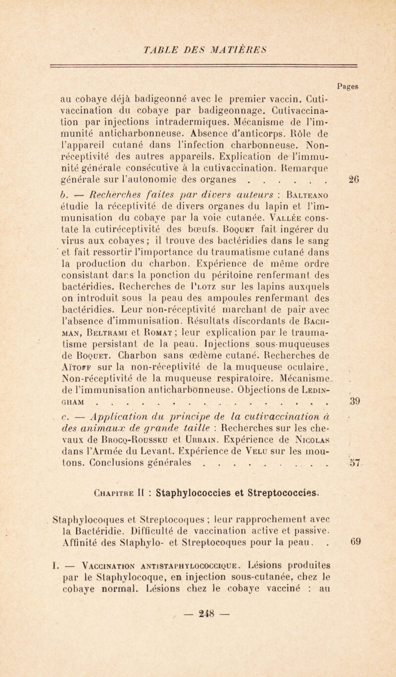 Pages au cobaye déjà badigeonné avec le premier vaccin. Cuti- vaccination du cobaye par badigeonnage. Cutivaccina- tion par injections intradermiques. Mécanisme de l’im- munité anticliarbonneuse. Absence d’anticorps. Rôle de l’appareil cutané dans l’infection charbonneuse. Non- réceptivité des autres appareils. Explication de l’immu- nité générale consécutive à la cutivaccination. Remarque générale sur l’autonomie des organes 26 b. — Recherches faites par divers auteurs : Ralteano étudie la réceptivité de divers organes du lapin et l’im- munisation du cobaye par la voie cutanée. Vallée cons- tate la cutiréceptivité des bœufs. Boquet fait ingérer du virus aux cobayes ; il trouve des bactéridies dans le sang et fait ressortir l’importance du traumatisme cutané dans la production du charbon. Expérience de même ordre consistant dar.s la ponction du péritoine renfermant des bactéridies. Recherches de Plotz sur les lapins auxquels on introduit sous la peau des ampoules renfermant des bactéridies. Leur non-réceptivité marchant de pair avec l’absence d’immunisation. Résultats discordants de Bach- man, Beltrami et Romat ; leur explication par le trauma- tisme persistant de la peau. Injections sous-muqueuses de Boquet. Charbon sans œdème cutané. Recherches de Aïtoff sur la non-réceptivité de la muqueuse oculaire. Non-réceptivité de la muqueuse respiratoire. Mécanisme, de l’immunisation anticharbonneuse. Objections de Ledin- gham 39 c. — Apptication du principe de la cutivaccination à des animaux de grande taille : Recherches sur les che- vaux de Brocq-Rousseu et Urbain. Expérience de Nicolas dans l’Armée du Levant. Expérience de Velu sur les mou- tons. Conclusions générales 57 Chapitre II : Staphylococcies et Streptococcies. Staphylocoques et Streptocoques ; leur rapprochement avec la Bactéridie. Difficulté de vaccination active et passive. Affinité des Staphylo- et Streptocoques pour la peau. . 69 I. — Vaccination antistaphylococcique. Lésions produites par le Staphylocoque, en injection sous-cutanée, chez le cobaye normal. Lésions chez le cobaye vacciné : au