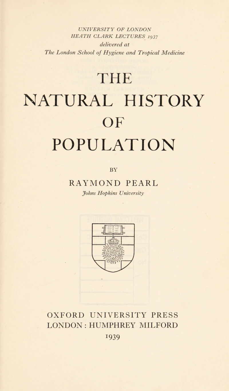 UNIVERSITY OF LONDON HEATH CLARK LECTURES 1937 delivered at The London School of Hygiene and Tropical Medicine THE NATURAL HISTORY OF POPULATION BY RAYMOND PEARL Johns Hopkins University OXFORD UNIVERSITY PRESS LONDON : HUMPHREY MILFORD x939