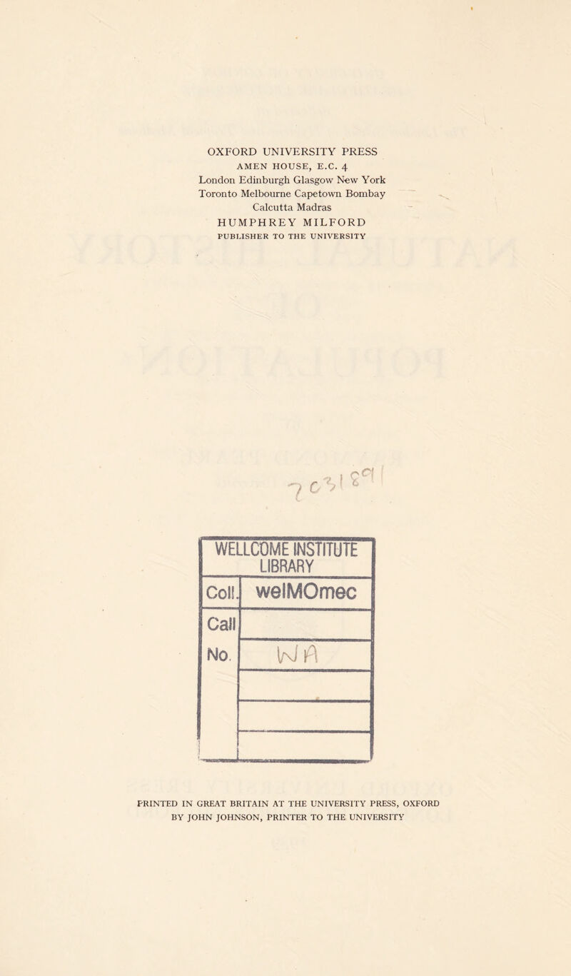 OXFORD UNIVERSITY PRESS AMEN HOUSE, E.C. 4 London Edinburgh Glasgow Now York Toronto Melbourne Capetown Bombay Calcutta Madras HUMPHREY MILFORD PUBLISHER TO THE UNIVERSITY WELLCOME INSTITUTE LIBRARY Col!. welMOmec Call No 5 I PRINTED IN GREAT BRITAIN AT THE UNIVERSITY PRESS, OXFORD BY JOHN JOHNSON, PRINTER TO THE UNIVERSITY