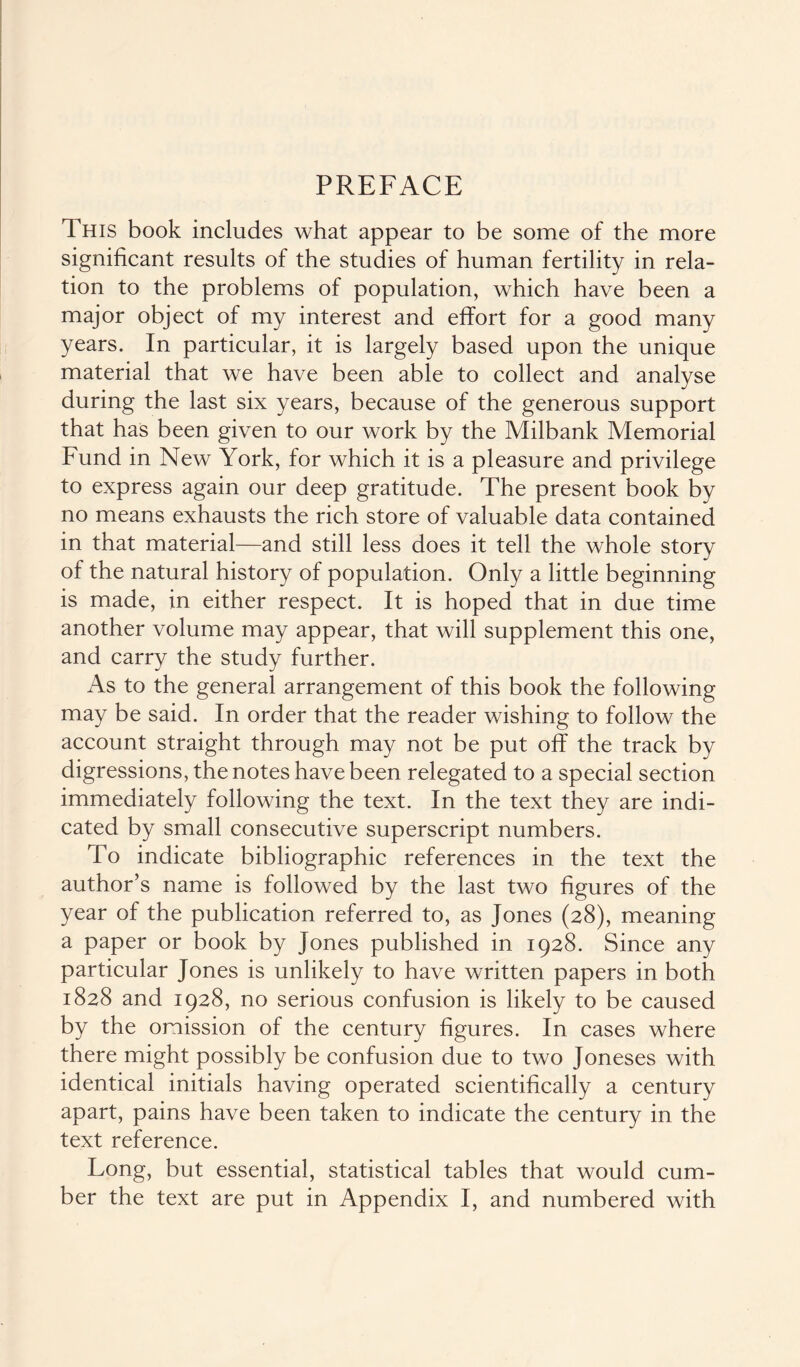 PREFACE This book includes what appear to be some of the more significant results of the studies of human fertility in rela¬ tion to the problems of population, which have been a major object of my interest and effort for a good many years. In particular, it is largely based upon the unique material that we have been able to collect and analyse during the last six years, because of the generous support that has been given to our work by the Milbank Memorial Fund in New York, for which it is a pleasure and privilege to express again our deep gratitude. The present book by no means exhausts the rich store of valuable data contained in that material—and still less does it tell the whole story of the natural history of population. Only a little beginning is made, in either respect. It is hoped that in due time another volume may appear, that will supplement this one, and carry the study further. As to the general arrangement of this book the following may be said. In order that the reader wishing to follow the account straight through may not be put off the track by digressions, the notes have been relegated to a special section immediately following the text. In the text they are indi¬ cated by small consecutive superscript numbers. To indicate bibliographic references in the text the author’s name is followed by the last two figures of the year of the publication referred to, as Jones (28), meaning a paper or book by Jones published in 1928. Since any particular Jones is unlikely to have written papers in both 1828 and 1928, no serious confusion is likely to be caused by the omission of the century figures. In cases where there might possibly be confusion due to two Joneses with identical initials having operated scientifically a century apart, pains have been taken to indicate the century in the text reference. Long, but essential, statistical tables that would cum¬ ber the text are put in Appendix I, and numbered with