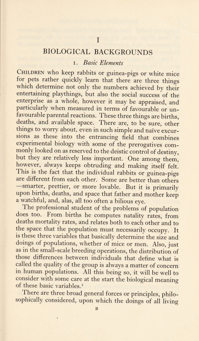 BIOLOGICAL BACKGROUNDS i. Basic Elements Children who keep rabbits or guinea-pigs or white mice for pets rather quickly learn that there are three things which determine not only the numbers achieved by their entertaining playthings, but also the social success of the enterprise as a whole, however it may be appraised, and particularly when measured in terms of favourable or un¬ favourable parental reactions. These three things are births, deaths, and available space. There are, to be sure, other things to worry about, even in such simple and naive excur¬ sions as these into the entrancing field that combines experimental biology with some of the prerogatives com¬ monly looked on as reserved to the deistic control of destiny, but they are relatively less important. One among them, however, always keeps obtruding and making itself felt. This is the fact that the individual rabbits or guinea-pigs are different from each other. Some are better than others smarter, prettier, or more lovable. But it is primarily upon births, deaths, and space that father and mother keep a watchful, and, alas, all too often a bilious eye. The professional student of the problems of population does too. From births he computes natality rates, from deaths mortality rates, and relates both to each other and to the space that the population must necessarily occupy. It is these three variables that basically determine the size and doings of populations, whether of mice or men. Also, just as in the small-scale breeding operations, the distribution of those differences between individuals that define what is called the quality of the group is always a matter of concern in human populations. All this being so, it will be well to consider with some care at the start the biological meaning of these basic variables.1 There are three broad general forces or principles, philo¬ sophically considered, upon which the doings of all living B