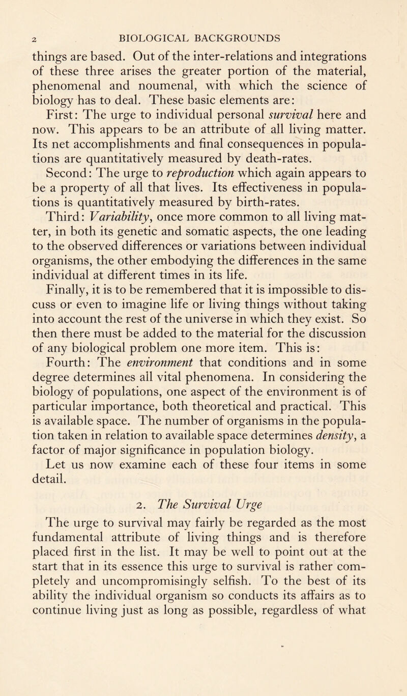 things are based. Out of the inter-relations and integrations of these three arises the greater portion of the material, phenomenal and noumenal, with which the science of biology has to deal. These basic elements are: First: The urge to individual personal survival here and now. This appears to be an attribute of all living matter. Its net accomplishments and final consequences in popula¬ tions are quantitatively measured by death-rates. Second: The urge to reproduction which again appears to be a property of all that lives. Its effectiveness in popula¬ tions is quantitatively measured by birth-rates. Third: Variability, once more common to all living mat¬ ter, in both its genetic and somatic aspects, the one leading to the observed differences or variations between individual organisms, the other embodying the differences in the same individual at different times in its life. Finally, it is to be remembered that it is impossible to dis¬ cuss or even to imagine life or living things without taking into account the rest of the universe in which they exist. So then there must be added to the material for the discussion of any biological problem one more item. This is: Fourth: The environment that conditions and in some degree determines all vital phenomena. In considering the biology of populations, one aspect of the environment is of particular importance, both theoretical and practical. This is available space. The number of organisms in the popula¬ tion taken in relation to available space determines density, a factor of major significance in population biology. Let us now examine each of these four items in some detail. 2. The Survival Urge The urge to survival may fairly be regarded as the most fundamental attribute of living things and is therefore placed first in the list. It may be well to point out at the start that in its essence this urge to survival is rather com¬ pletely and uncompromisingly selfish. To the best of its ability the individual organism so conducts its affairs as to continue living just as long as possible, regardless of what