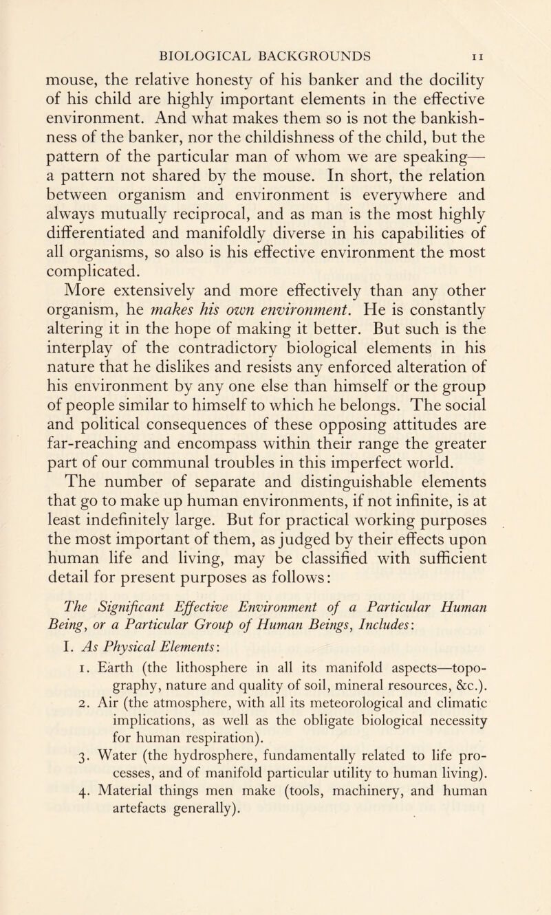 mouse, the relative honesty of his banker and the docility of his child are highly important elements in the effective environment. And what makes them so is not the bankish- ness of the banker, nor the childishness of the child, but the pattern of the particular man of whom we are speaking— a pattern not shared by the mouse. In short, the relation between organism and environment is everywhere and always mutually reciprocal, and as man is the most highly differentiated and manifoldly diverse in his capabilities of all organisms, so also is his effective environment the most complicated. More extensively and more effectively than any other organism, he makes his own environment. He is constantly altering it in the hope of making it better. But such is the interplay of the contradictory biological elements in his nature that he dislikes and resists any enforced alteration of his environment by any one else than himself or the group of people similar to himself to which he belongs. The social and political consequences of these opposing attitudes are far-reaching and encompass within their range the greater part of our communal troubles in this imperfect world. The number of separate and distinguishable elements that go to make up human environments, if not infinite, is at least indefinitely large. But for practical working purposes the most important of them, as judged by their effects upon human life and living, may be classified with sufficient detail for present purposes as follows: The Significant Effective Environment of a Particular Human Being, or a Particular Group of Human Beings, Includes: I. As Physical Elements: 1. Earth (the lithosphere in all its manifold aspects—topo¬ graphy, nature and quality of soil, mineral resources, &c.). 2. Air (the atmosphere, with all its meteorological and climatic implications, as well as the obligate biological necessity for human respiration). 3. Water (the hydrosphere, fundamentally related to life pro¬ cesses, and of manifold particular utility to human living). 4. Material things men make (tools, machinery, and human artefacts generally).