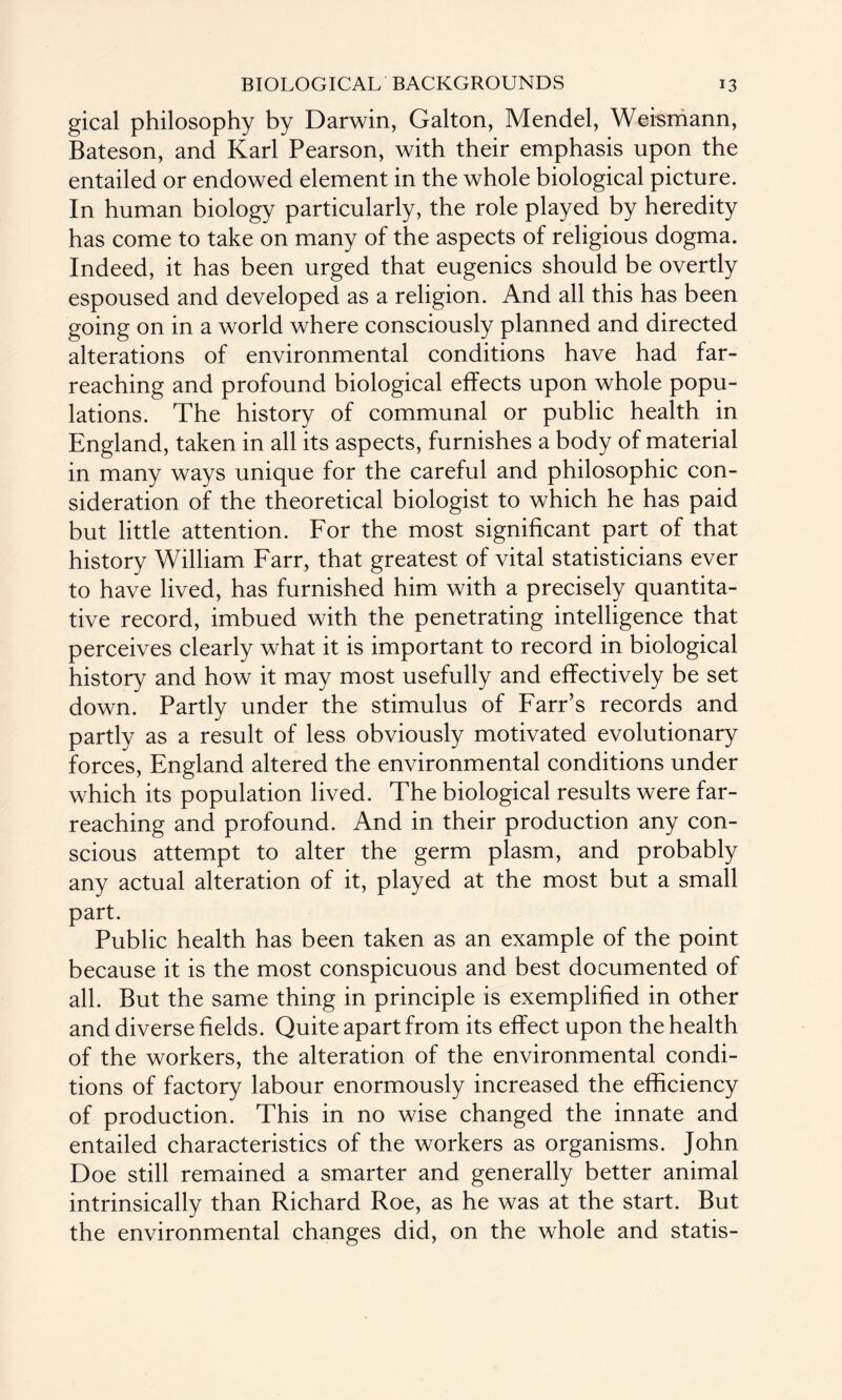 gical philosophy by Darwin, Galton, Mendel, Weismann, Bateson, and Karl Pearson, with their emphasis upon the entailed or endowed element in the whole biological picture. In human biology particularly, the role played by heredity has come to take on many of the aspects of religious dogma. Indeed, it has been urged that eugenics should be overtly espoused and developed as a religion. And all this has been going on in a world where consciously planned and directed alterations of environmental conditions have had far- reaching and profound biological effects upon whole popu¬ lations. The history of communal or public health in England, taken in all its aspects, furnishes a body of material in many ways unique for the careful and philosophic con¬ sideration of the theoretical biologist to which he has paid but little attention. For the most significant part of that history William Farr, that greatest of vital statisticians ever to have lived, has furnished him with a precisely quantita¬ tive record, imbued with the penetrating intelligence that perceives clearly what it is important to record in biological history and how it may most usefully and effectively be set down. Partly under the stimulus of Farr’s records and partly as a result of less obviously motivated evolutionary forces, England altered the environmental conditions under which its population lived. The biological results were far- reaching and profound. And in their production any con¬ scious attempt to alter the germ plasm, and probably any actual alteration of it, played at the most but a small part. Public health has been taken as an example of the point because it is the most conspicuous and best documented of all. But the same thing in principle is exemplified in other and diverse fields. Quite apart from its effect upon the health of the workers, the alteration of the environmental condi¬ tions of factory labour enormously increased the efficiency of production. This in no wise changed the innate and entailed characteristics of the workers as organisms. John Doe still remained a smarter and generally better animal intrinsically than Richard Roe, as he was at the start. But the environmental changes did, on the whole and statis-