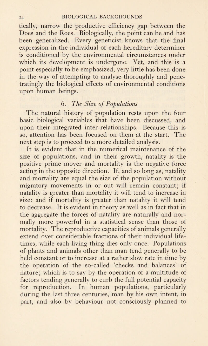 tically, narrow the productive efficiency gap between the Does and the Roes. Biologically, the point can be and has been generalized. Every geneticist knows that the final expression in the individual of each hereditary determiner is conditioned by the environmental circumstances under which its development is undergone. Yet, and this is a point especially to be emphasized, very little has been done in the way of attempting to analyse thoroughly and pene- tratingly the biological effects of environmental conditions upon human beings. 6. The Size of Populations The natural history of population rests upon the four basic biological variables that have been discussed, and upon their integrated inter-relationships. Because this is so, attention has been focused on them at the start. The next step is to proceed to a more detailed analysis. It is evident that in the numerical maintenance of the size of populations, and in their growth, natality is the positive prime mover and mortality is the negative force acting in the opposite direction. If, and so long as, natality and mortality are equal the size of the population without migratory movements in or out will remain constant; if natality is greater than mortality it will tend to increase in size; and if mortality is greater than natality it will tend to decrease. It is evident in theory as well as in fact that in the aggregate the forces of natality are naturally and nor¬ mally more powerful in a statistical sense than those of mortality. The reproductive capacities of animals generally extend over considerable fractions of their individual life¬ times, while each living thing dies only once. Populations of plants and animals other than man tend generally to be held constant or to increase at a rather slow rate in time by the operation of the so-called ‘checks and balances’ of nature; which is to say by the operation of a multitude of factors tending generally to curb the full potential capacity for reproduction. In human populations, particularly during the last three centuries, man by his own intent, in part, and also by behaviour not consciously planned to