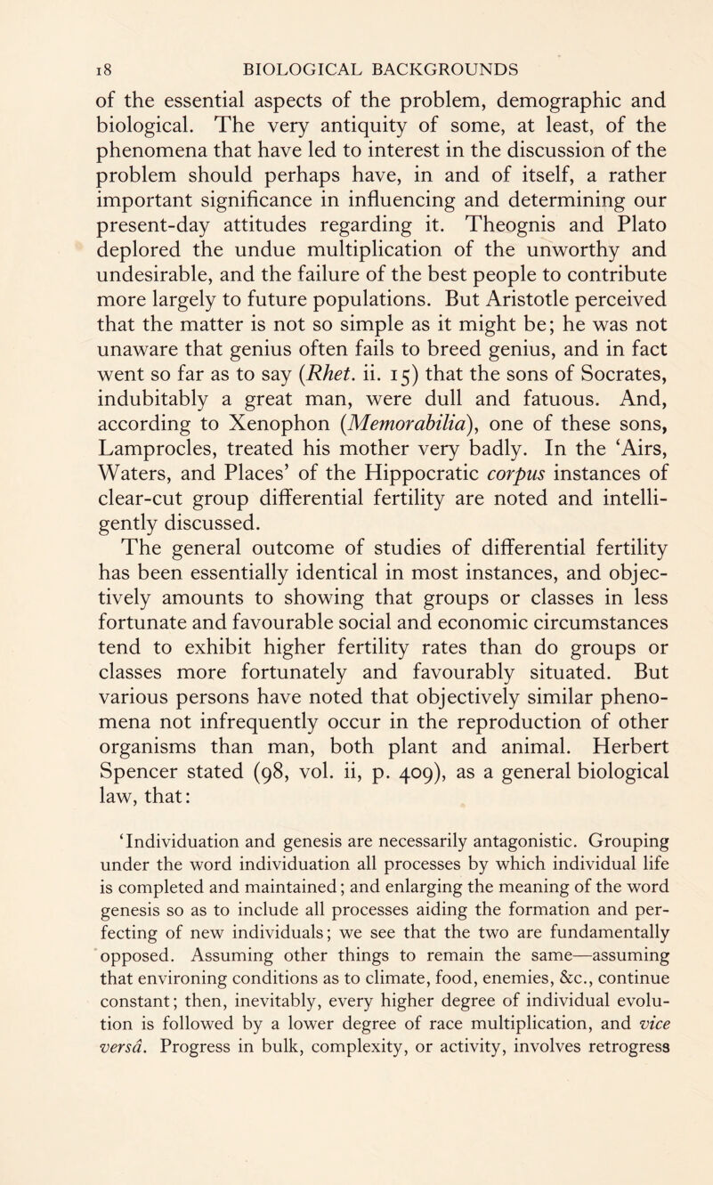 of the essential aspects of the problem, demographic and biological. The very antiquity of some, at least, of the phenomena that have led to interest in the discussion of the problem should perhaps have, in and of itself, a rather important significance in influencing and determining our present-day attitudes regarding it. Theognis and Plato deplored the undue multiplication of the unworthy and undesirable, and the failure of the best people to contribute more largely to future populations. But Aristotle perceived that the matter is not so simple as it might be; he was not unaware that genius often fails to breed genius, and in fact went so far as to say (Rhet. ii. 15) that the sons of Socrates, indubitably a great man, were dull and fatuous. And, according to Xenophon (Memorabilia), one of these sons, Lamprocles, treated his mother very badly. In the ‘Airs, Waters, and Places’ of the Hippocratic corpus instances of clear-cut group differential fertility are noted and intelli¬ gently discussed. The general outcome of studies of differential fertility has been essentially identical in most instances, and objec¬ tively amounts to showing that groups or classes in less fortunate and favourable social and economic circumstances tend to exhibit higher fertility rates than do groups or classes more fortunately and favourably situated. But various persons have noted that objectively similar pheno¬ mena not infrequently occur in the reproduction of other organisms than man, both plant and animal. Herbert Spencer stated (98, vol. ii, p. 409), as a general biological law, that: ‘Individuation and genesis are necessarily antagonistic. Grouping under the word individuation all processes by which individual life is completed and maintained; and enlarging the meaning of the word genesis so as to include all processes aiding the formation and per¬ fecting of new individuals; we see that the two are fundamentally opposed. Assuming other things to remain the same—assuming that environing conditions as to climate, food, enemies, &c., continue constant; then, inevitably, every higher degree of individual evolu¬ tion is followed by a lower degree of race multiplication, and vice versa. Progress in bulk, complexity, or activity, involves retrogress