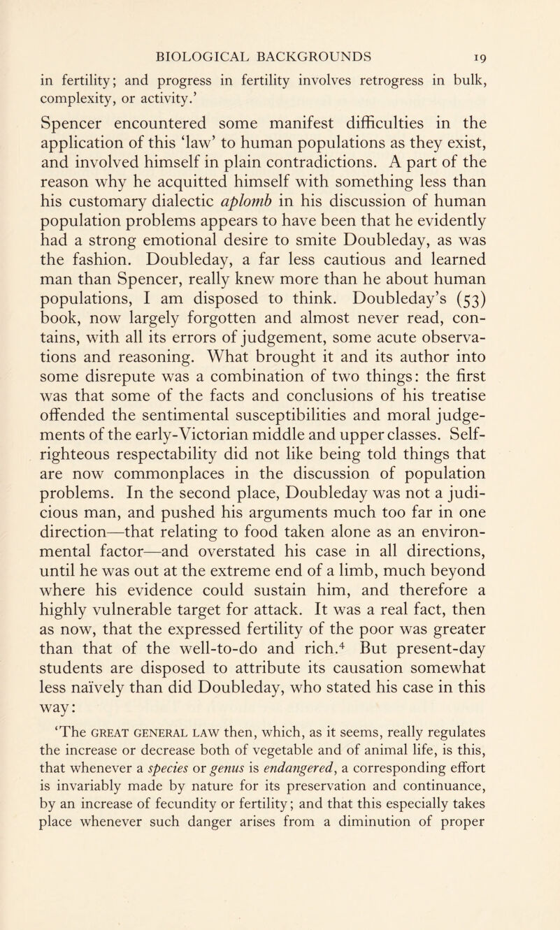 in fertility; and progress in fertility involves retrogress in bulk, complexity, or activity.’ Spencer encountered some manifest difficulties in the application of this ‘law’ to human populations as they exist, and involved himself in plain contradictions. A part of the reason why he acquitted himself with something less than his customary dialectic aplomb in his discussion of human population problems appears to have been that he evidently had a strong emotional desire to smite Doubleday, as was the fashion. Doubleday, a far less cautious and learned man than Spencer, really knew more than he about human populations, I am disposed to think. Doubleday’s (53) book, now largely forgotten and almost never read, con¬ tains, with all its errors of judgement, some acute observa¬ tions and reasoning. What brought it and its author into some disrepute was a combination of two things: the first was that some of the facts and conclusions of his treatise offended the sentimental susceptibilities and moral judge¬ ments of the early-Victorian middle and upper classes. Self- righteous respectability did not like being told things that are now commonplaces in the discussion of population problems. In the second place, Doubleday was not a judi¬ cious man, and pushed his arguments much too far in one direction—that relating to food taken alone as an environ¬ mental factor—and overstated his case in all directions, until he was out at the extreme end of a limb, much beyond where his evidence could sustain him, and therefore a highly vulnerable target for attack. It was a real fact, then as now, that the expressed fertility of the poor was greater than that of the well-to-do and rich.4 But present-day students are disposed to attribute its causation somewhat less naively than did Doubleday, who stated his case in this way: ‘The great general law then, which, as it seems, really regulates the increase or decrease both of vegetable and of animal life, is this, that whenever a species or genus is endangered, a corresponding effort is invariably made by nature for its preservation and continuance, by an increase of fecundity or fertility; and that this especially takes place whenever such danger arises from a diminution of proper