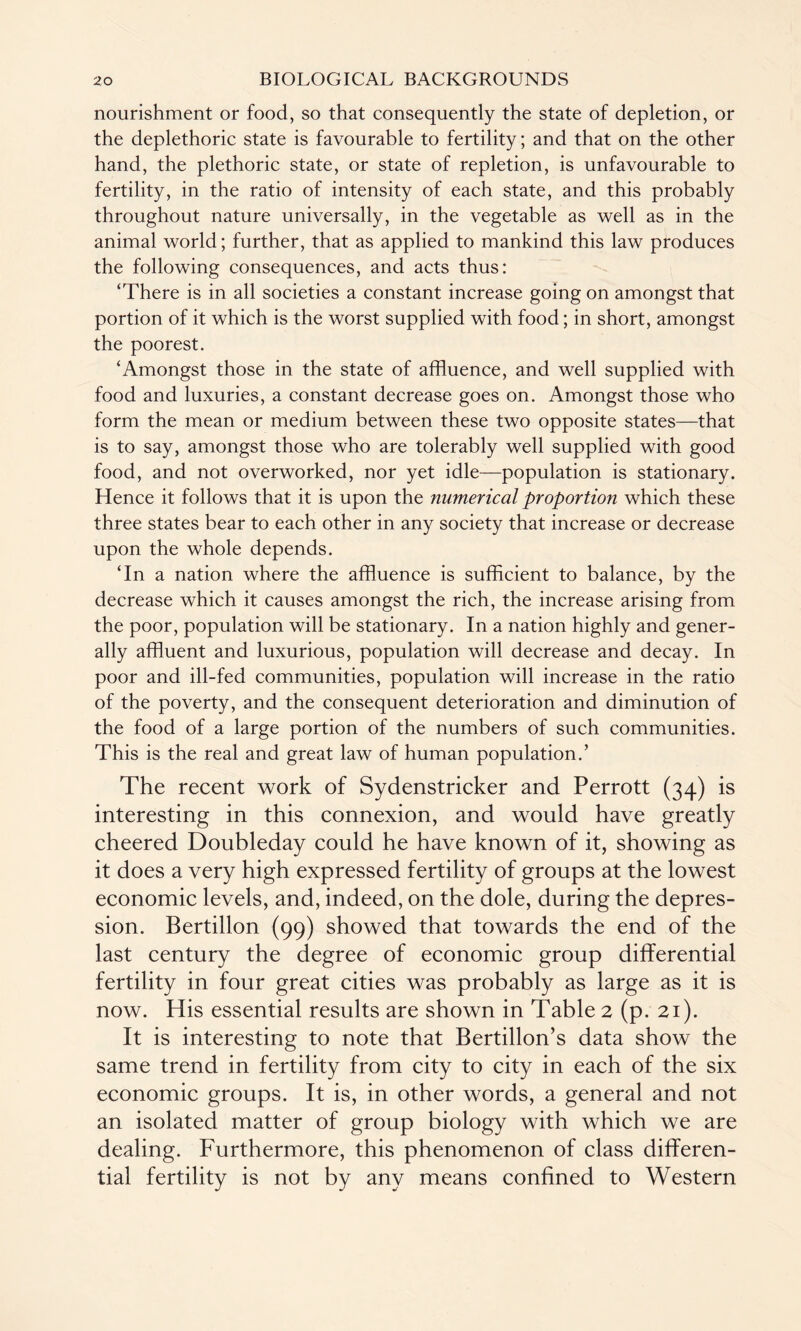 nourishment or food, so that consequently the state of depletion, or the deplethoric state is favourable to fertility; and that on the other hand, the plethoric state, or state of repletion, is unfavourable to fertility, in the ratio of intensity of each state, and this probably throughout nature universally, in the vegetable as well as in the animal world; further, that as applied to mankind this law produces the following consequences, and acts thus: ‘There is in all societies a constant increase going on amongst that portion of it which is the worst supplied with food; in short, amongst the poorest. ‘Amongst those in the state of affluence, and well supplied with food and luxuries, a constant decrease goes on. Amongst those who form the mean or medium between these two opposite states—that is to say, amongst those who are tolerably well supplied with good food, and not overworked, nor yet idle—population is stationary. Hence it follows that it is upon the numerical proportion which these three states bear to each other in any society that increase or decrease upon the whole depends. ‘In a nation where the affluence is sufficient to balance, by the decrease which it causes amongst the rich, the increase arising from the poor, population will be stationary. In a nation highly and gener¬ ally affluent and luxurious, population will decrease and decay. In poor and ill-fed communities, population will increase in the ratio of the poverty, and the consequent deterioration and diminution of the food of a large portion of the numbers of such communities. This is the real and great law of human population.’ The recent work of Sydenstricker and Perrott (34) is interesting in this connexion, and would have greatly cheered Doubleday could he have known of it, showing as it does a very high expressed fertility of groups at the lowest economic levels, and, indeed, on the dole, during the depres¬ sion. Bertillon (99) showed that towards the end of the last century the degree of economic group differential fertility in four great cities was probably as large as it is now. His essential results are shown in Table 2 (p. 21). It is interesting to note that Bertillon’s data show the same trend in fertility from city to city in each of the six economic groups. It is, in other words, a general and not an isolated matter of group biology with which we are dealing. Furthermore, this phenomenon of class differen¬ tial fertility is not by any means confined to Western