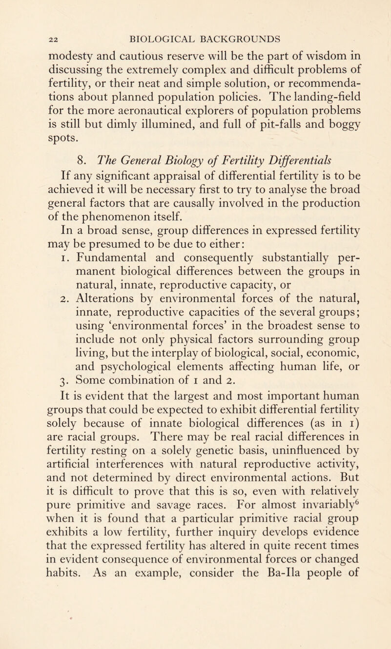 modesty and cautious reserve will be the part of wisdom in discussing the extremely complex and difficult problems of fertility, or their neat and simple solution, or recommenda¬ tions about planned population policies. The landing-field for the more aeronautical explorers of population problems is still but dimly illumined, and full of pit-falls and boggy spots. 8. The General Biology of Fertility Differentials If any significant appraisal of differential fertility is to be achieved it will be necessary first to try to analyse the broad general factors that are causally involved in the production of the phenomenon itself. In a broad sense, group differences in expressed fertility may be presumed to be due to either: 1. Fundamental and consequently substantially per¬ manent biological differences between the groups in natural, innate, reproductive capacity, or 2. Alterations by environmental forces of the natural, innate, reproductive capacities of the several groups; using ‘environmental forces’ in the broadest sense to include not only physical factors surrounding group living, but the interplay of biological, social, economic, and psychological elements affecting human life, or 3. Some combination of 1 and 2. It is evident that the largest and most important human groups that could be expected to exhibit differential fertility solely because of innate biological differences (as in 1) are racial groups. There may be real racial differences in fertility resting on a solely genetic basis, uninfluenced by artificial interferences with natural reproductive activity, and not determined by direct environmental actions. But it is difficult to prove that this is so, even with relatively pure primitive and savage races. For almost invariably6 when it is found that a particular primitive racial group exhibits a low fertility, further inquiry develops evidence that the expressed fertility has altered in quite recent times in evident consequence of environmental forces or changed habits. As an example, consider the Ba-Ila people of