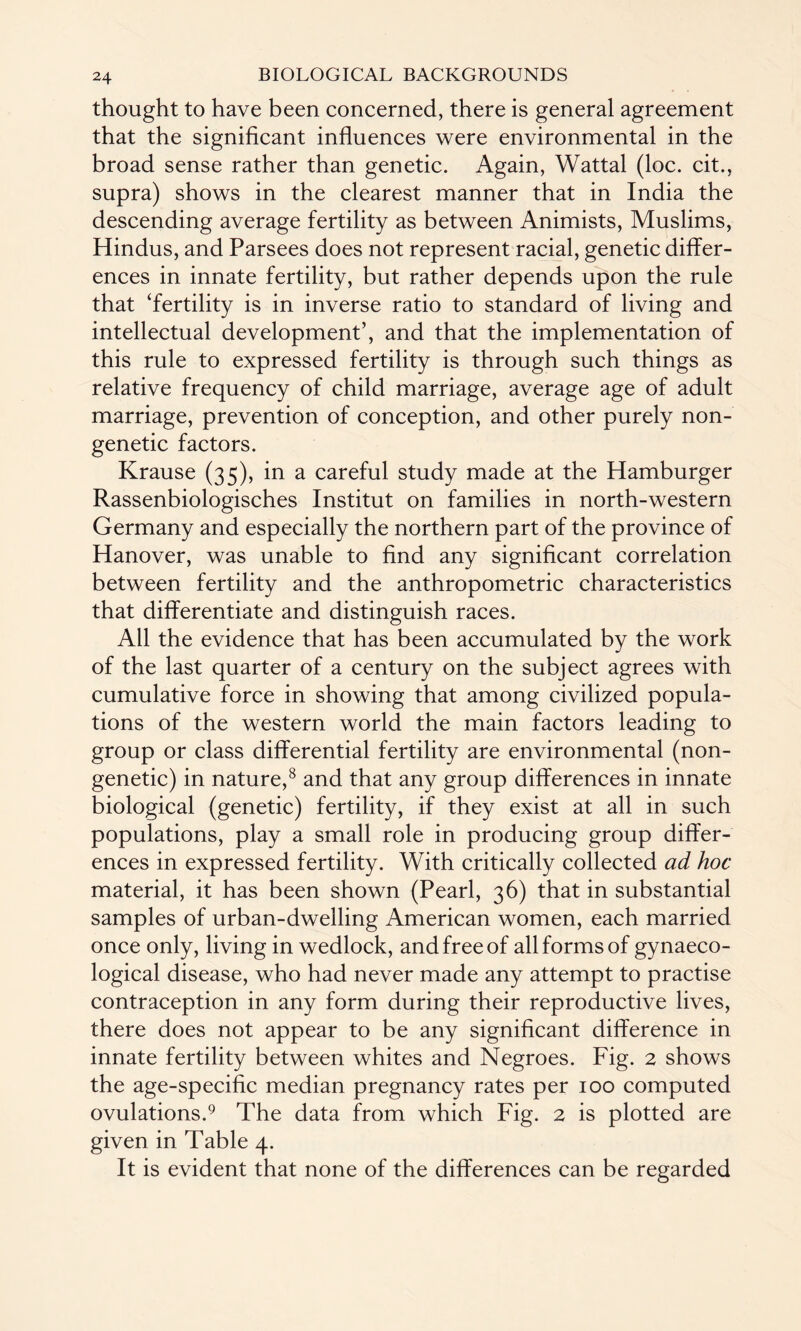 thought to have been concerned, there is general agreement that the significant influences were environmental in the broad sense rather than genetic. Again, Wattal (loc. cit., supra) shows in the clearest manner that in India the descending average fertility as between Animists, Muslims, Hindus, and Parsees does not represent racial, genetic differ¬ ences in innate fertility, but rather depends upon the rule that ‘fertility is in inverse ratio to standard of living and intellectual development’, and that the implementation of this rule to expressed fertility is through such things as relative frequency of child marriage, average age of adult marriage, prevention of conception, and other purely non- genetic factors. Krause (35), in a careful study made at the Hamburger Rassenbiologisches Institut on families in north-western Germany and especially the northern part of the province of Hanover, was unable to find any significant correlation between fertility and the anthropometric characteristics that differentiate and distinguish races. All the evidence that has been accumulated by the work of the last quarter of a century on the subject agrees with cumulative force in showing that among civilized popula¬ tions of the western world the main factors leading to group or class differential fertility are environmental (non- genetic) in nature,8 and that any group differences in innate biological (genetic) fertility, if they exist at all in such populations, play a small role in producing group differ¬ ences in expressed fertility. With critically collected ad hoc material, it has been shown (Pearl, 36) that in substantial samples of urban-dwelling American women, each married once only, living in wedlock, and free of all forms of gynaeco¬ logical disease, who had never made any attempt to practise contraception in any form during their reproductive lives, there does not appear to be any significant difference in innate fertility between whites and Negroes. Fig. 2 shows the age-specific median pregnancy rates per 100 computed ovulations.9 The data from which Fig. 2 is plotted are given in Table 4. It is evident that none of the differences can be regarded