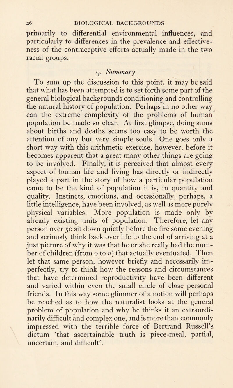 primarily to differential environmental influences, and particularly to differences in the prevalence and effective¬ ness of the contraceptive efforts actually made in the two racial groups. 9. Summary To sum up the discussion to this point, it may be said that what has been attempted is to set forth some part of the general biological backgrounds conditioning and controlling the natural history of population. Perhaps in no other way can the extreme complexity of the problems of human population be made so clear. At first glimpse, doing sums about births and deaths seems too easy to be worth the attention of any but very simple souls. One goes only a short way with this arithmetic exercise, however, before it becomes apparent that a great many other things are going to be involved. Finally, it is perceived that almost every aspect of human life and living has directly or indirectly played a part in the story of how a particular population came to be the kind of population it is, in quantity and quality. Instincts, emotions, and occasionally, perhaps, a little intelligence, have been involved, as well as more purely physical variables. More population is made only by already existing units of population. Therefore, let any person over 50 sit down quietly before the fire some evening and seriously think back over life to the end of arriving at a just picture of why it was that he or she really had the num¬ ber of children (from o to n) that actually eventuated. Then let that same person, however briefly and necessarily im¬ perfectly, try to think how the reasons and circumstances that have determined reproductivity have been different and varied within even the small circle of close personal friends. In this way some glimmer of a notion will perhaps be reached as to how the naturalist looks at the general problem of population and why he thinks it an extraordi¬ narily difficult and complex one, and is more than commonly impressed with the terrible force of Bertrand Russell’s dictum ‘that ascertainable truth is piece-meal, partial, uncertain, and difficult’.