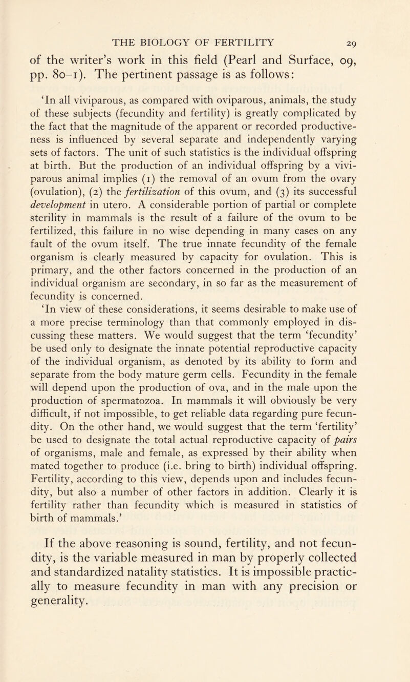 of the writer’s work in this field (Pearl and Surface, 09, pp. 80-1). The pertinent passage is as follows: ‘In all viviparous, as compared with oviparous, animals, the study of these subjects (fecundity and fertility) is greatly complicated by the fact that the magnitude of the apparent or recorded productive¬ ness is influenced by several separate and independently varying sets of factors. The unit of such statistics is the individual offspring at birth. But the production of an individual offspring by a vivi¬ parous animal implies (1) the removal of an ovum from the ovary (ovulation), (2) the fertilization of this ovum, and (3) its successful development in utero. A considerable portion of partial or complete sterility in mammals is the result of a failure of the ovum to be fertilized, this failure in no wise depending in many cases on any fault of the ovum itself. The true innate fecundity of the female organism is clearly measured by capacity for ovulation. This is primary, and the other factors concerned in the production of an individual organism are secondary, in so far as the measurement of fecundity is concerned. ‘In view of these considerations, it seems desirable to make use of a more precise terminology than that commonly employed in dis¬ cussing these matters. We would suggest that the term ‘fecundity’ be used only to designate the innate potential reproductive capacity of the individual organism, as denoted by its ability to form and separate from the body mature germ cells. Fecundity in the female will depend upon the production of ova, and in the male upon the production of spermatozoa. In mammals it will obviously be very difficult, if not impossible, to get reliable data regarding pure fecun¬ dity. On the other hand, we would suggest that the term ‘fertility’ be used to designate the total actual reproductive capacity of pairs of organisms, male and female, as expressed by their ability when mated together to produce (i.e. bring to birth) individual offspring. Fertility, according to this view, depends upon and includes fecun¬ dity, but also a number of other factors in addition. Clearly it is fertility rather than fecundity which is measured in statistics of birth of mammals.’ If the above reasoning is sound, fertility, and not fecun¬ dity, is the variable measured in man by properly collected and standardized natality statistics. It is impossible practic¬ ally to measure fecundity in man with any precision or generality.