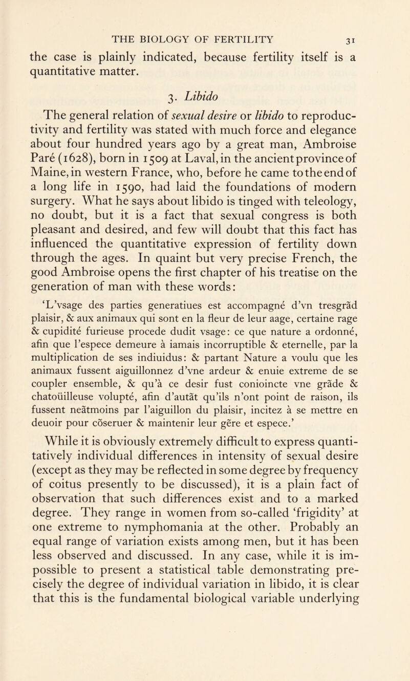 the case is plainly indicated, because fertility itself is a quantitative matter. 3. Libido The general relation of sexual desire or libido to reproduc¬ tivity and fertility was stated with much force and elegance about four hundred years ago by a great man, Ambroise Pare (1628), born in 1509 at Laval, in the ancient province of Maine, in western France, who, before he came to the end of a long life in 1590, had laid the foundations of modern surgery. What he says about libido is tinged with teleology, no doubt, but it is a fact that sexual congress is both pleasant and desired, and few will doubt that this fact has influenced the quantitative expression of fertility down through the ages. In quaint but very precise French, the good Ambroise opens the first chapter of his treatise on the generation of man with these words: ‘L’vsage des parties generatiues est accompagne d’vn tresgrad plaisir, & aux animaux qui sont en la fleur de leur aage, certaine rage & cupidite furieuse procede dudit vsage: ce que nature a ordonne, afin que l’espece demeure a iamais incorruptible & eternelle, par la multiplication de ses indiuidus: & partant Nature a voulu que les animaux fussent aiguillonnez d’vne ardeur & enuie extreme de se coupler ensemble, & qu’a ce desir fust conioincte vne grade & chatouilleuse volupte, afin d’autat qu’ils n’ont point de raison, ils fussent neatmoins par l’aiguillon du plaisir, incitez a se mettre en deuoir pour coseruer & maintenir leur gere et espece.’ While it is obviously extremely difficult to express quanti¬ tatively individual differences in intensity of sexual desire (except as they may be reflected in some degree by frequency of coitus presently to be discussed), it is a plain fact of observation that such differences exist and to a marked degree. They range in women from so-called ‘frigidity’ at one extreme to nymphomania at the other. Probably an equal range of variation exists among men, but it has been less observed and discussed. In any case, while it is im¬ possible to present a statistical table demonstrating pre¬ cisely the degree of individual variation in libido, it is clear that this is the fundamental biological variable underlying