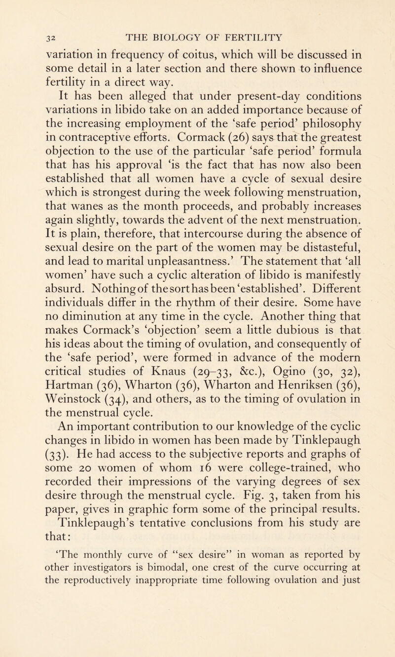 variation in frequency of coitus, which will be discussed in some detail in a later section and there shown to influence fertility in a direct way. It has been alleged that under present-day conditions variations in libido take on an added importance because of the increasing employment of the ‘safe period’ philosophy in contraceptive efforts. Cormack (26) says that the greatest objection to the use of the particular ‘safe period’ formula that has his approval ‘is the fact that has now also been established that all women have a cycle of sexual desire which is strongest during the week following menstruation, that wanes as the month proceeds, and probably increases again slightly, towards the advent of the next menstruation. It is plain, therefore, that intercourse during the absence of sexual desire on the part of the women may be distasteful, and lead to marital unpleasantness.’ The statement that ‘all women’ have such a cyclic alteration of libido is manifestly absurd. Nothing of the sort has been‘established’. Different individuals differ in the rhythm of their desire. Some have no diminution at any time in the cycle. Another thing that makes Cormack’s ‘objection’ seem a little dubious is that his ideas about the timing of ovulation, and consequently of the ‘safe period’, were formed in advance of the modern critical studies of Knaus (29-33, &c.), Ogino (30, 32), Hartman (36), Wharton (36), Wharton and Henriksen (36), Weinstock (34), and others, as to the timing of ovulation in the menstrual cycle. An important contribution to our knowledge of the cyclic changes in libido in women has been made by Tinklepaugh (33). He had access to the subjective reports and graphs of some 20 women of whom 16 were college-trained, who recorded their impressions of the varying degrees of sex desire through the menstrual cycle. Fig. 3, taken from his paper, gives in graphic form some of the principal results. Tinklepaugh’s tentative conclusions from his study are that: ‘The monthly curve of “sex desire’’ in woman as reported by other investigators is bimodal, one crest of the curve occurring at the reproductively inappropriate time following ovulation and just