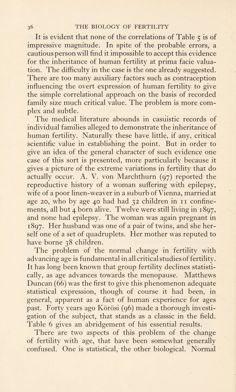 It is evident that none of the correlations of Table 5 is of impressive magnitude. In spite of the probable errors, a cautious person will find it impossible to accept this evidence for the inheritance of human fertility at prima facie valua¬ tion. The difficulty in the case is the one already suggested. There are too many auxiliary factors such as contraception influencing the overt expression of human fertility to give the simple correlational approach on the basis of recorded family size much critical value. The problem is more com¬ plex and subtle. The medical literature abounds in casuistic records of individual families alleged to demonstrate the inheritance of human fertility. Naturally these have little, if any, critical scientific value in establishing the point. But in order to give an idea of the general character of such evidence one case of this sort is presented, more particularly because it gives a picture of the extreme variations in fertility that do actually occur. A. V. von Marchthurn (97) reported the reproductive history of a woman suffering with epilepsy, wife of a poor linen-weaver in a suburb of Vienna, married at age 20, who by age 40 had had 32 children in 11 confine¬ ments, all but 4 born alive. Twelve were still living in 1897, and none had epilepsy. The woman was again pregnant in 1897. Her husband was one of a pair of twins, and she her¬ self one of a set of quadruplets. Her mother was reputed to have borne 38 children. The problem of the normal change in fertility with advancing age is fundamental in all critical studies of fertility. It has long been known that group fertility declines statisti¬ cally, as age advances towards the menopause. Matthews Duncan (66) was the first to give this phenomenon adequate statistical expression, though of course it had been, in general, apparent as a fact of human experience for ages past. Forty years ago Korosi (96) made a thorough investi¬ gation of the subject, that stands as a classic in the field. Table 6 gives an abridgement of his essential results. There are two aspects of this problem of the change of fertility with age, that have been somewhat generally confused. One is statistical, the other biological. Normal