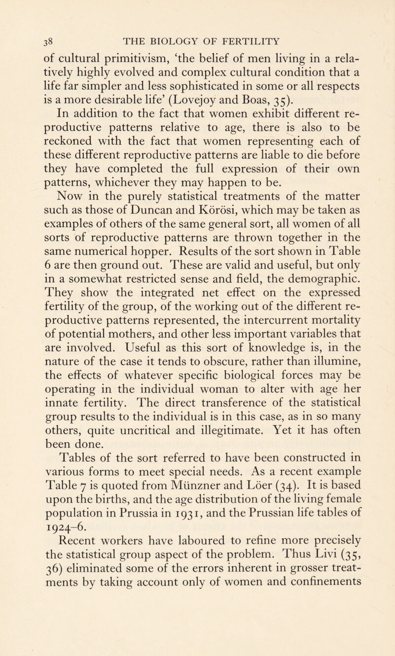 of cultural primitivism, ‘the belief of men living in a rela¬ tively highly evolved and complex cultural condition that a life far simpler and less sophisticated in some or all respects is a more desirable life’ (Lovejoy and Boas, 35). In addition to the fact that women exhibit different re¬ productive patterns relative to age, there is also to be reckoned with the fact that women representing each of these different reproductive patterns are liable to die before they have completed the full expression of their own patterns, whichever they may happen to be. Now in the purely statistical treatments of the matter such as those of Duncan and Korosi, which may be taken as examples of others of the same general sort, all women of all sorts of reproductive patterns are thrown together in the same numerical hopper. Results of the sort shown in Table 6 are then ground out. These are valid and useful, but only in a somewhat restricted sense and field, the demographic. They show the integrated net effect on the expressed fertility of the group, of the working out of the different re¬ productive patterns represented, the intercurrent mortality of potential mothers, and other less important variables that are involved. Useful as this sort of knowledge is, in the nature of the case it tends to obscure, rather than illumine, the effects of whatever specific biological forces may be operating in the individual woman to alter with age her innate fertility. The direct transference of the statistical group results to the individual is in this case, as in so many others, quite uncritical and illegitimate. Yet it has often been done. Tables of the sort referred to have been constructed in various forms to meet special needs. As a recent example Table 7 is quoted from Miinzner and Loer (34). It is based upon the births, and the age distribution of the living female population in Prussia in 1931, and the Prussian life tables of 1924-6. Recent workers have laboured to refine more precisely the statistical group aspect of the problem. Thus Livi (35, 36) eliminated some of the errors inherent in grosser treat¬ ments by taking account only of women and confinements