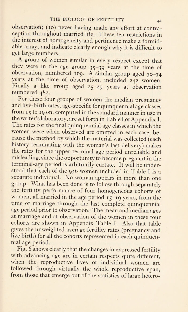 observation; (10) never having made any effort at contra¬ ception throughout married life. These ten restrictions in the interest of homogeneity and pertinence make a formid¬ able array, and indicate clearly enough why it is difficult to get large numbers. A group of women similar in every respect except that they were in the age group 35-39 years at the time of observation, numbered 169. A similar group aged 30—34 years at the time of observation, included 242 women. Finally a like group aged 25-29 years at observation numbered 482. For these four groups of women the median pregnancy and live-birth rates, age-specific for quinquennial age classes from 15 to 19 on, computed in the standard manner in use in the writer’s laboratory, are set forth in Table I of Appendix I. The rates for the final quinquennial age classes in which the women were when observed are omitted in each case, be¬ cause the method by which the material was collected (each history terminating with the woman’s last delivery) makes the rates for the upper terminal age period unreliable and misleading, since the opportunity to become pregnant in the terminal-age period is arbitrarily curtate. It will be under¬ stood that each of the 956 women included in Table I is a separate individual. No woman appears in more than one group. What has been done is to follow through separately the fertility performance of four homogeneous cohorts of women, all married in the age period 15-19 years, from the time of marriage through the last complete quinquennial age period prior to observation. The mean and median ages at marriage and at observation of the women in these four cohorts are shown in Appendix Table I. Also that table gives the unweighted average fertility rates (pregnancy and live birth) for all the cohorts represented in each quinquen¬ nial age period. Fig. 6 shows clearly that the changes in expressed fertility with advancing age are in certain respects quite different, when the reproductive lives of individual women are followed through virtually the whole reproductive span, from those that emerge out of the statistics of large hetero-