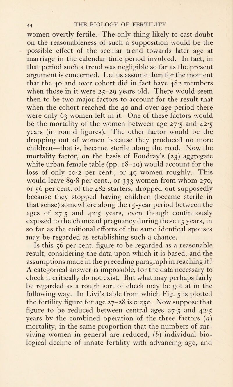 women overtly fertile. The only thing likely to cast doubt on the reasonableness of such a supposition would be the possible effect of the secular trend towards later age at marriage in the calendar time period involved. In fact, in that period such a trend was negligible so far as the present argument is concerned. Let us assume then for the moment that the 40 and over cohort did in fact have 482 members when those in it were 25-29 years old. There would seem then to be two major factors to account for the result that when the cohort reached the 40 and over age period there were only 63 women left in it. One of these factors would be the mortality of the women between age 27*5 and 42*5 years (in round figures). The other factor would be the dropping out of women because they produced no more children—that is, became sterile along the road. Now the mortality factor, on the basis of Foudray’s (23) aggregate white urban female table (pp. 18-19) would account for the loss of only 10-2 per cent., or 49 women roughly. This would leave 89-8 per cent., or 333 women from whom 270, or 56 per cent, of the 482 starters, dropped out supposedly because they stopped having children (became sterile in that sense) somewhere along the 15-year period between the ages of 27*5 and 42-5 years, even though continuously exposed to the chance of pregnancy during these 15 years, in so far as the coitional efforts of the same identical spouses may be regarded as establishing such a chance. Is this 56 per cent, figure to be regarded as a reasonable result, considering the data upon which it is based, and the assumptions made in the preceding paragraph in reaching it ? A categorical answer is impossible, for the data necessary to check it critically do not exist. But what may perhaps fairly be regarded as a rough sort of check may be got at in the following way. In Livi’s table from which Fig. 5 is plotted the fertility figure for age 27-28 is 0-250. Now suppose that figure to be reduced between central ages 27-5 and 42-5 years by the combined operation of the three factors (a) mortality, in the same proportion that the numbers of sur¬ viving women in general are reduced, (b) individual bio¬ logical decline of innate fertility with advancing age, and