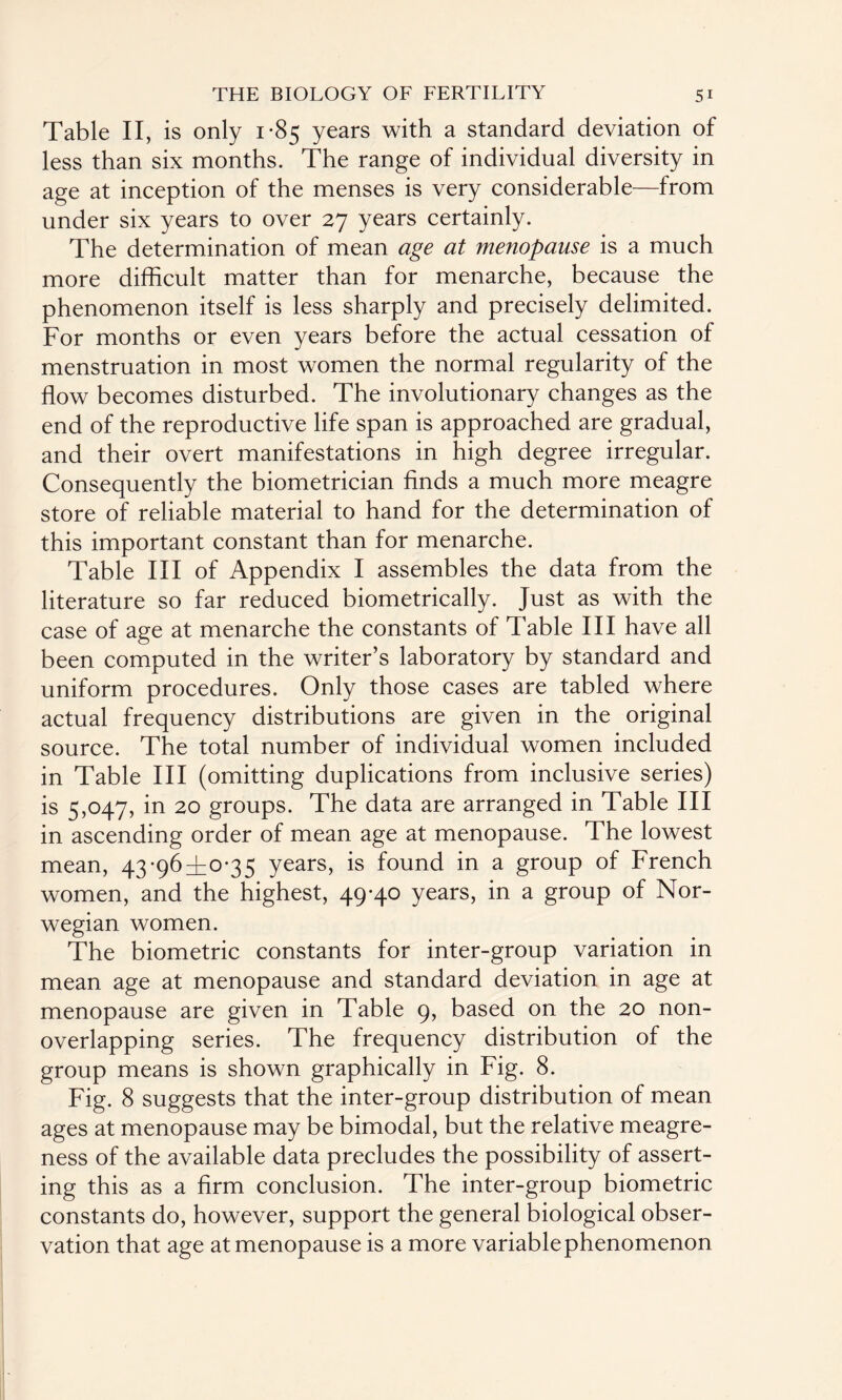 Table II, is only 1-85 years with a standard deviation of less than six months. The range of individual diversity in age at inception of the menses is very considerable—from under six years to over 27 years certainly. The determination of mean age at menopause is a much more difficult matter than for menarche, because the phenomenon itself is less sharply and precisely delimited. For months or even years before the actual cessation of menstruation in most women the normal regularity of the flow becomes disturbed. The involutionary changes as the end of the reproductive life span is approached are gradual, and their overt manifestations in high degree irregular. Consequently the biometrician finds a much more meagre store of reliable material to hand for the determination of this important constant than for menarche. Table III of Appendix I assembles the data from the literature so far reduced biometrically. Just as with the case of age at menarche the constants of Table III have all been computed in the writer’s laboratory by standard and uniform procedures. Only those cases are tabled where actual frequency distributions are given in the original source. The total number of individual women included in Table III (omitting duplications from inclusive series) is 5,047, in 20 groups. The data are arranged in Table III in ascending order of mean age at menopause. The lowest mean, 43-96^0-35 years, is found in a group of French women, and the highest, 49-40 years, in a group of Nor¬ wegian women. The biometric constants for inter-group variation in mean age at menopause and standard deviation in age at menopause are given in Table 9, based on the 20 non¬ overlapping series. The frequency distribution of the group means is shown graphically in Fig. 8. Fig. 8 suggests that the inter-group distribution of mean ages at menopause may be bimodal, but the relative meagre¬ ness of the available data precludes the possibility of assert¬ ing this as a firm conclusion. The inter-group biometric constants do, however, support the general biological obser¬ vation that age at menopause is a more variable phenomenon