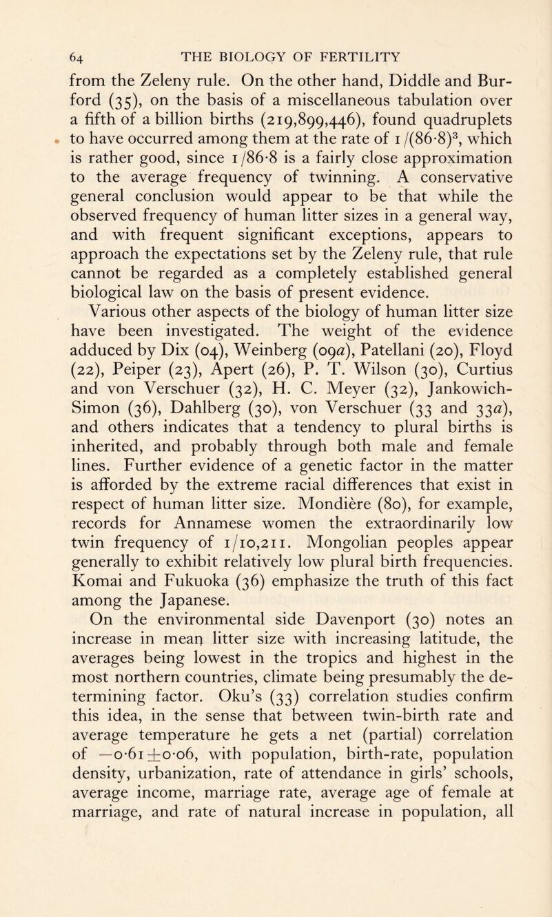 from the Zeleny rule. On the other hand, Diddle and Bur- ford (35), on the basis of a miscellaneous tabulation over a fifth of a billion births (219,899,446), found quadruplets to have occurred among them at the rate of 1 /(86*8)3, which is rather good, since i/86*8 is a fairly close approximation to the average frequency of twinning. A conservative general conclusion would appear to be that while the observed frequency of human litter sizes in a general way, and with frequent significant exceptions, appears to approach the expectations set by the Zeleny rule, that rule cannot be regarded as a completely established general biological law on the basis of present evidence. Various other aspects of the biology of human litter size have been investigated. The weight of the evidence adduced by Dix (04), Weinberg (09a), Patellani (20), Floyd (22), Peiper (23), Apert (26), P. T. Wilson (30), Curtius and von Verschuer (32), H. C. Meyer (32), Jankowich- Simon (36), Dahlberg (30), von Verschuer (33 and 33*2), and others indicates that a tendency to plural births is inherited, and probably through both male and female lines. Further evidence of a genetic factor in the matter is afforded by the extreme racial differences that exist in respect of human litter size. Mondiere (80), for example, records for Annamese women the extraordinarily low twin frequency of 1/10,211. Mongolian peoples appear generally to exhibit relatively low plural birth frequencies. Komai and Fukuoka (36) emphasize the truth of this fact among the Japanese. On the environmental side Davenport (30) notes an increase in mean litter size with increasing latitude, the averages being lowest in the tropics and highest in the most northern countries, climate being presumably the de¬ termining factor. Oku’s (33) correlation studies confirm this idea, in the sense that between twin-birth rate and average temperature he gets a net (partial) correlation of —0-6IT0-06, with population, birth-rate, population density, urbanization, rate of attendance in girls’ schools, average income, marriage rate, average age of female at marriage, and rate of natural increase in population, all