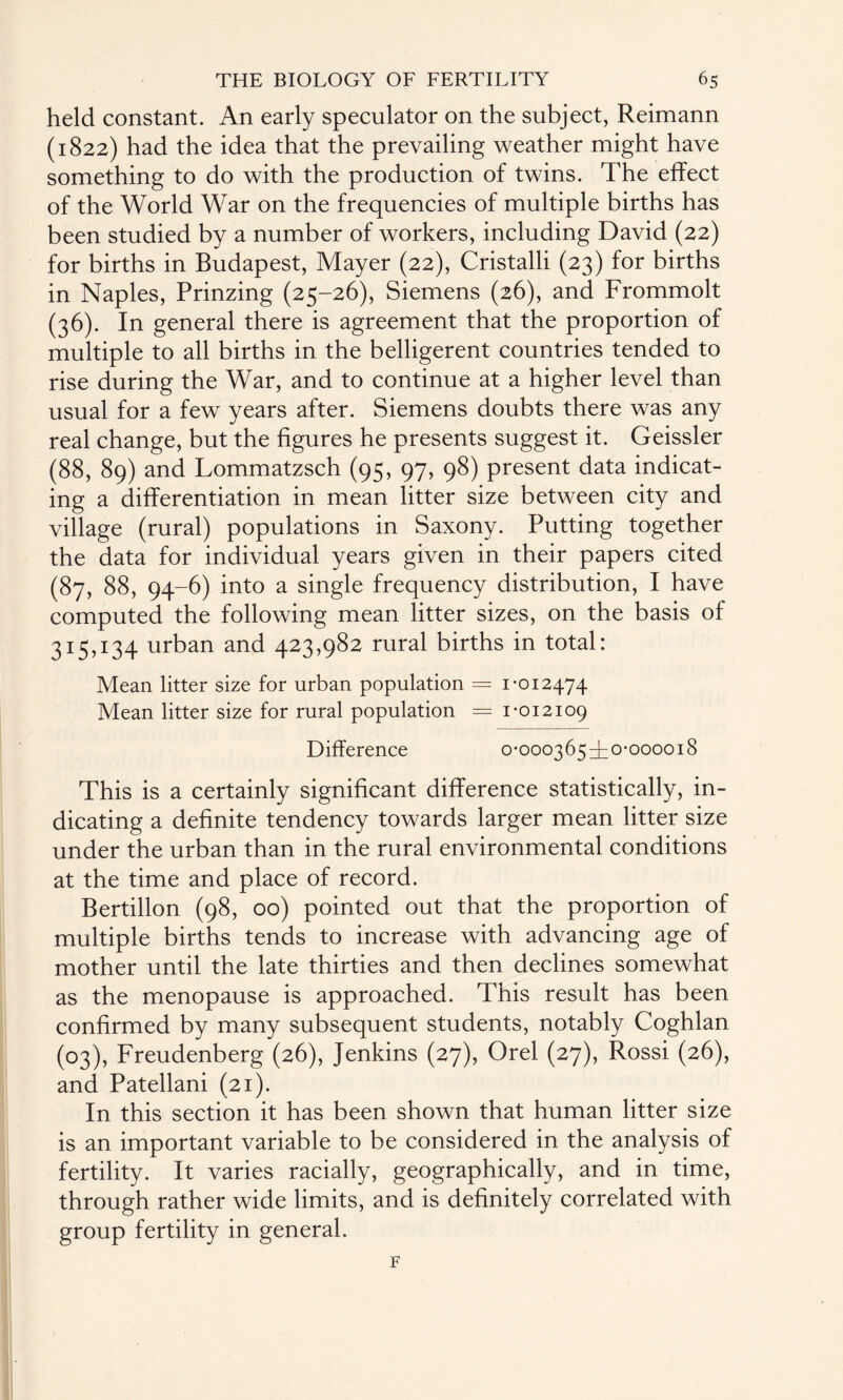 held constant. An early speculator on the subject, Reimann (1822) had the idea that the prevailing weather might have something to do with the production of twins. The effect of the World War on the frequencies of multiple births has been studied by a number of workers, including David (22) for births in Budapest, Mayer (22), Cristalli (23) for births in Naples, Prinzing (25-26), Siemens (26), and Frommolt (36). In general there is agreement that the proportion of multiple to all births in the belligerent countries tended to rise during the War, and to continue at a higher level than usual for a few years after. Siemens doubts there was any real change, but the figures he presents suggest it. Geissler (88, 89) and Lommatzsch (95, 97, 98) present data indicat¬ ing a differentiation in mean litter size between city and village (rural) populations in Saxony. Putting together the data for individual years given in their papers cited (87, 88, 94-6) into a single frequency distribution, I have computed the following mean litter sizes, on the basis of 315,134 urban and 423,982 rural births in total: Mean litter size for urban population = 1-012474 Mean litter size for rural population = 1-012109 Difference o-ooo3654;0-ooooi8 This is a certainly significant difference statistically, in¬ dicating a definite tendency towards larger mean litter size under the urban than in the rural environmental conditions at the time and place of record. Bertillon (98, 00) pointed out that the proportion of multiple births tends to increase with advancing age of mother until the late thirties and then declines somewhat as the menopause is approached. This result has been confirmed by many subsequent students, notably Coghlan (03), Freudenberg (26), Jenkins (27), Orel (27), Rossi (26), and Patellani (21). In this section it has been shown that human litter size is an important variable to be considered in the analysis of fertility. It varies racially, geographically, and in time, through rather wide limits, and is definitely correlated with group fertility in general.