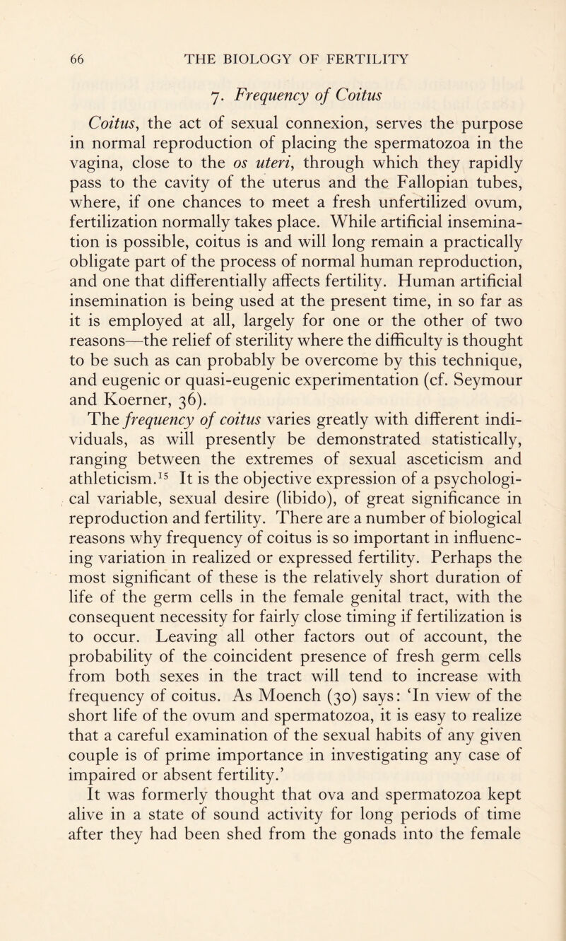 7. Frequency of Coitus Coitus, the act of sexual connexion, serves the purpose in normal reproduction of placing the spermatozoa in the vagina, close to the os uteri, through which they rapidly pass to the cavity of the uterus and the Fallopian tubes, where, if one chances to meet a fresh unfertilized ovum, fertilization normally takes place. While artificial insemina¬ tion is possible, coitus is and will long remain a practically obligate part of the process of normal human reproduction, and one that differentially affects fertility. Human artificial insemination is being used at the present time, in so far as it is employed at all, largely for one or the other of two reasons—the relief of sterility where the difficulty is thought to be such as can probably be overcome by this technique, and eugenic or quasi-eugenic experimentation (cf. Seymour and Koerner, 36). Thz frequency of coitus varies greatly with different indi¬ viduals, as will presently be demonstrated statistically, ranging between the extremes of sexual asceticism and athleticism.15 It is the objective expression of a psychologi¬ cal variable, sexual desire (libido), of great significance in reproduction and fertility. There are a number of biological reasons why frequency of coitus is so important in influenc¬ ing variation in realized or expressed fertility. Perhaps the most significant of these is the relatively short duration of life of the germ cells in the female genital tract, with the consequent necessity for fairly close timing if fertilization is to occur. Leaving all other factors out of account, the probability of the coincident presence of fresh germ cells from both sexes in the tract will tend to increase with frequency of coitus. As Moench (30) says: ‘In view of the short life of the ovum and spermatozoa, it is easy to realize that a careful examination of the sexual habits of any given couple is of prime importance in investigating any case of impaired or absent fertility.’ It was formerly thought that ova and spermatozoa kept alive in a state of sound activity for long periods of time after they had been shed from the gonads into the female