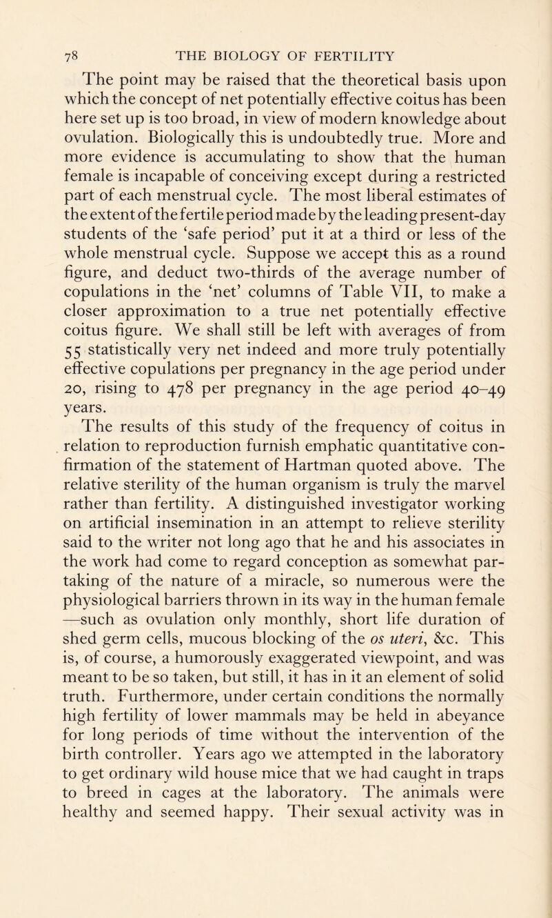 The point may be raised that the theoretical basis upon which the concept of net potentially effective coitus has been here set up is too broad, in view of modern knowledge about ovulation. Biologically this is undoubtedly true. More and more evidence is accumulating to show that the human female is incapable of conceiving except during a restricted part of each menstrual cycle. The most liberal estimates of the extent of the fertile period made by the leading present-day students of the ‘safe period’ put it at a third or less of the whole menstrual cycle. Suppose we accept this as a round figure, and deduct two-thirds of the average number of copulations in the ‘net’ columns of Table VII, to make a closer approximation to a true net potentially effective coitus figure. We shall still be left with averages of from 5 5 statistically very net indeed and more truly potentially effective copulations per pregnancy in the age period under 20, rising to 478 per pregnancy in the age period 40-49 years. The results of this study of the frequency of coitus in relation to reproduction furnish emphatic quantitative con¬ firmation of the statement of Hartman quoted above. The relative sterility of the human organism is truly the marvel rather than fertility. A distinguished investigator working on artificial insemination in an attempt to relieve sterility said to the writer not long ago that he and his associates in the work had come to regard conception as somewhat par¬ taking of the nature of a miracle, so numerous were the physiological barriers thrown in its way in the human female —such as ovulation only monthly, short life duration of shed germ cells, mucous blocking of the os uteri, &c. This is, of course, a humorously exaggerated viewpoint, and was meant to be so taken, but still, it has in it an element of solid truth. Furthermore, under certain conditions the normally high fertility of lower mammals may be held in abeyance for long periods of time without the intervention of the birth controller. Years ago we attempted in the laboratory to get ordinary wild house mice that we had caught in traps to breed in cages at the laboratory. The animals were healthy and seemed happy. Their sexual activity was in