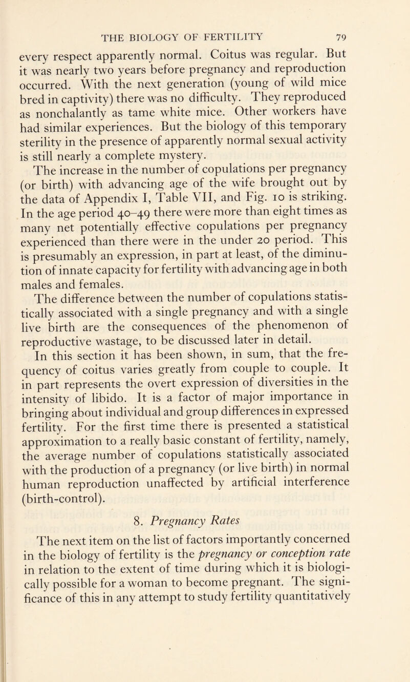 every respect apparently normal. Coitus was regular. But it was nearly two years before pregnancy and reproduction occurred. With the next generation (young of wild mice bred in captivity) there was no difficulty. They reproduced as nonchalantly as tame white mice. Other workers have had similar experiences. But the biology of this temporary sterility in the presence of apparently normal sexual activity is still nearly a complete mystery. The increase in the number of copulations per pregnancy (or birth) with advancing age of the wife brought out by the data of Appendix I, Table VII, and Fig. io is striking. In the age period 40-49 there were more than eight times as many net potentially effective copulations per pregnancy experienced than there were in the under 20 period. This is presumably an expression, in part at least, of the diminu¬ tion of innate capacity for fertility with advancing age in both males and females. The difference between the number of copulations statis¬ tically associated with a single pregnancy and with a single live birth are the consequences of the phenomenon of reproductive wastage, to be discussed later in detail. In this section it has been shown, in sum, that the fre¬ quency of coitus varies greatly from couple to couple. It in part represents the overt expression of diversities in the intensity of libido. It is a factor of major importance in bringing about individual and group differences in expressed fertility. For the first time there is presented a statistical approximation to a really basic constant of fertility, namely, the average number of copulations statistically associated with the production of a pregnancy (or live birth) in normal human reproduction unaffected by artificial interference (birth-control). 8. Pregnancy Rates The next item on the list of factors importantly concerned in the biology of fertility is the pregnancy or conception rate in relation to the extent of time during which it is biologi¬ cally possible for a woman to become pregnant. The signi¬ ficance of this in any attempt to study fertility quantitatively