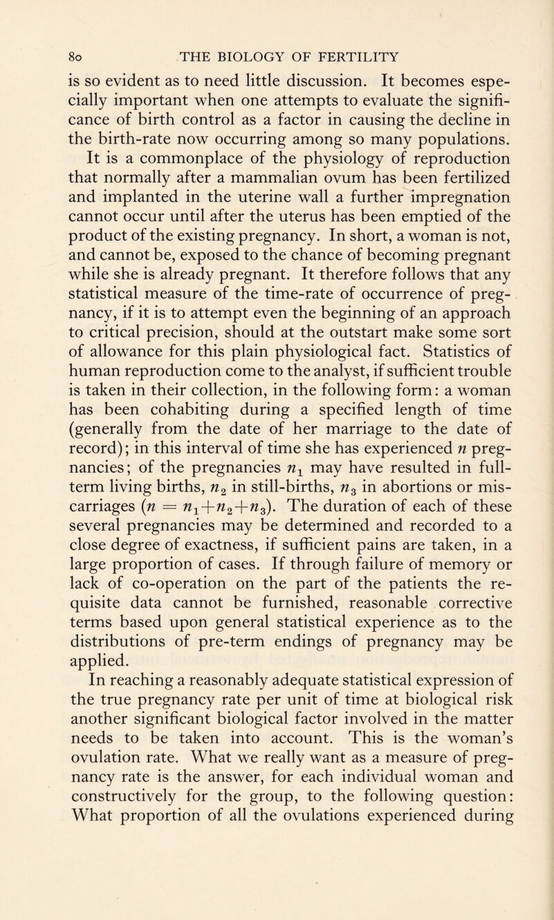 is so evident as to need little discussion. It becomes espe¬ cially important when one attempts to evaluate the signifi¬ cance of birth control as a factor in causing the decline in the birth-rate now occurring among so many populations. It is a commonplace of the physiology of reproduction that normally after a mammalian ovum has been fertilized and implanted in the uterine wall a further impregnation cannot occur until after the uterus has been emptied of the product of the existing pregnancy. In short, a woman is not, and cannot be, exposed to the chance of becoming pregnant while she is already pregnant. It therefore follows that any statistical measure of the time-rate of occurrence of preg¬ nancy, if it is to attempt even the beginning of an approach to critical precision, should at the outstart make some sort of allowance for this plain physiological fact. Statistics of human reproduction come to the analyst, if sufficient trouble is taken in their collection, in the following form: a woman has been cohabiting during a specified length of time (generally from the date of her marriage to the date of record); in this interval of time she has experienced n preg¬ nancies; of the pregnancies n1 may have resulted in full- term living births, n2 in still-births, nz in abortions or mis¬ carriages (n = n1Jrn2Jrn3). The duration of each of these several pregnancies may be determined and recorded to a close degree of exactness, if sufficient pains are taken, in a large proportion of cases. If through failure of memory or lack of co-operation on the part of the patients the re¬ quisite data cannot be furnished, reasonable corrective terms based upon general statistical experience as to the distributions of pre-term endings of pregnancy may be applied. In reaching a reasonably adequate statistical expression of the true pregnancy rate per unit of time at biological risk another significant biological factor involved in the matter needs to be taken into account. This is the woman’s ovulation rate. What we really want as a measure of preg¬ nancy rate is the answer, for each individual woman and constructively for the group, to the following question: What proportion of all the ovulations experienced during