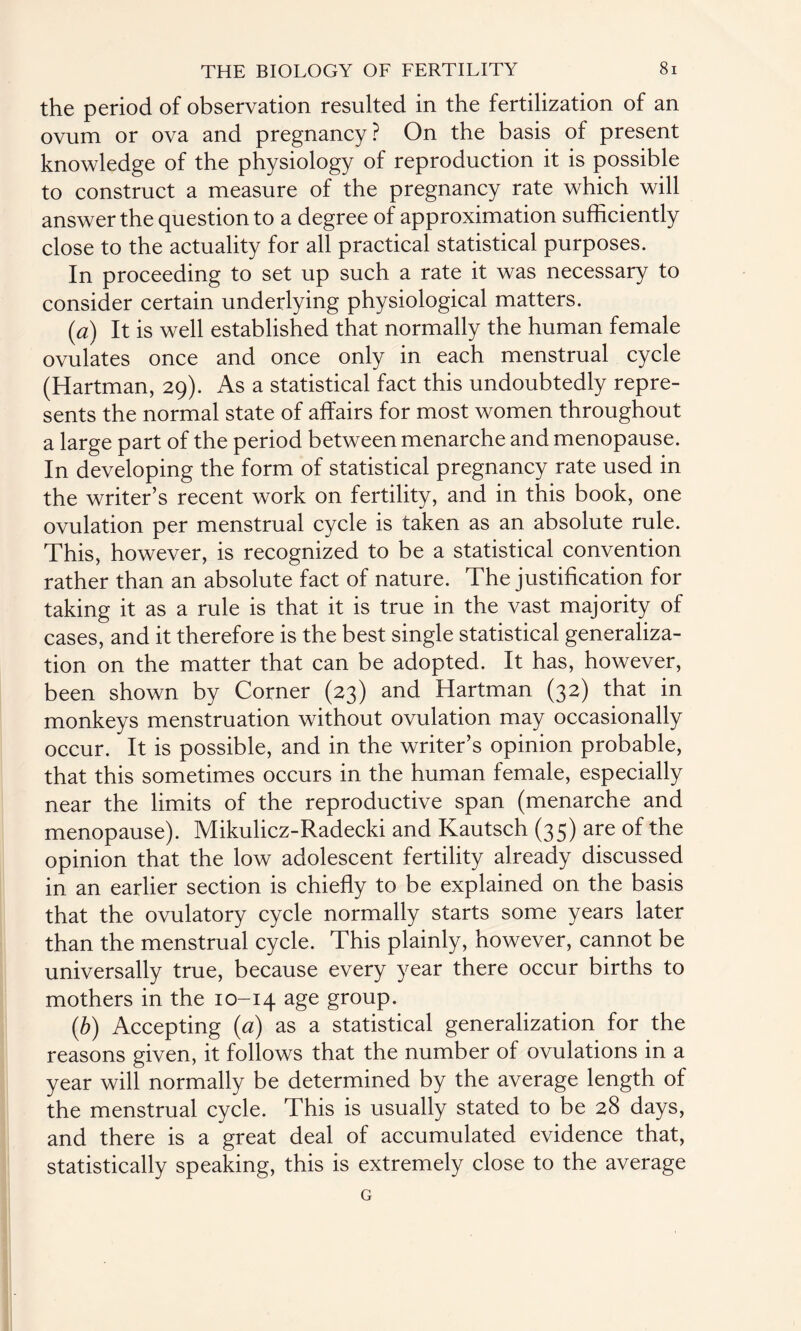 the period of observation resulted in the fertilization of an ovum or ova and pregnancy ? On the basis of present knowledge of the physiology of reproduction it is possible to construct a measure of the pregnancy rate which will answer the question to a degree of approximation sufficiently close to the actuality for all practical statistical purposes. In proceeding to set up such a rate it was necessary to consider certain underlying physiological matters. (a) It is well established that normally the human female ovulates once and once only in each menstrual cycle (Hartman, 29). As a statistical fact this undoubtedly repre¬ sents the normal state of affairs for most women throughout a large part of the period between menarche and menopause. In developing the form of statistical pregnancy rate used in the writer’s recent work on fertility, and in this book, one ovulation per menstrual cycle is taken as an absolute rule. This, however, is recognized to be a statistical convention rather than an absolute fact of nature. The justification for taking it as a rule is that it is true in the vast majority of cases, and it therefore is the best single statistical generaliza¬ tion on the matter that can be adopted. It has, however, been shown by Corner (23) and Hartman (32) that in monkeys menstruation without ovulation may occasionally occur. It is possible, and in the writer’s opinion probable, that this sometimes occurs in the human female, especially near the limits of the reproductive span (menarche and menopause). Mikulicz-Radecki and Kautsch (35) are of the opinion that the low adolescent fertility already discussed in an earlier section is chiefly to be explained on the basis that the ovulatory cycle normally starts some years later than the menstrual cycle. This plainly, however, cannot be universally true, because every year there occur births to mothers in the 10-14 age group. (b) Accepting (<2) as a statistical generalization for the reasons given, it follows that the number of ovulations in a year will normally be determined by the average length of the menstrual cycle. This is usually stated to be 28 days, and there is a great deal of accumulated evidence that, statistically speaking, this is extremely close to the average G