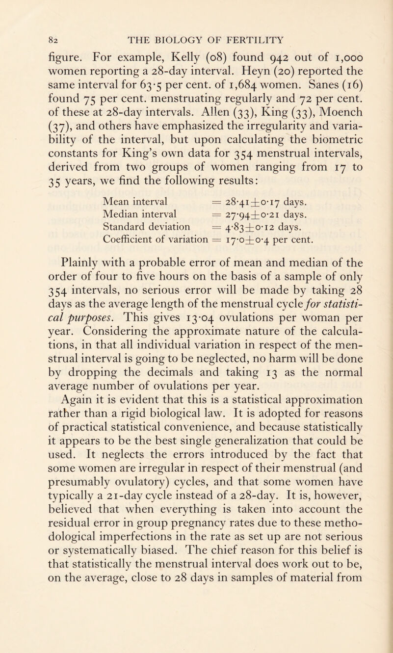 figure. For example, Kelly (08) found 942 out of 1,000 women reporting a 28-day interval. Heyn (20) reported the same interval for 63*5 per cent, of 1,684 women. Sanes (16) found 75 per cent, menstruating regularly and 72 per cent, of these at 28-day intervals. Allen (33), King (33), Moench (37), and others have emphasized the irregularity and varia¬ bility of the interval, but upon calculating the biometric constants for King’s own data for 354 menstrual intervals, derived from two groups of women ranging from 17 to 35 years, we find the following results: Mean interval = 28*414iO* 17 days. Median interval = 27*944:0-21 days. Standard deviation = 4*834:0* 12 days. Coefficient of variation = 17*0410*4 per cent. Plainly with a probable error of mean and median of the order of four to five hours on the basis of a sample of only 354 intervals, no serious error will be made by taking 28 days as the average length of the menstrual cycle for statisti¬ cal purposes. This gives 13*04 ovulations per woman per year. Considering the approximate nature of the calcula¬ tions, in that all individual variation in respect of the men¬ strual interval is going to be neglected, no harm will be done by dropping the decimals and taking 13 as the normal average number of ovulations per year. Again it is evident that this is a statistical approximation rather than a rigid biological law. It is adopted for reasons of practical statistical convenience, and because statistically it appears to be the best single generalization that could be used. It neglects the errors introduced by the fact that some women are irregular in respect of their menstrual (and presumably ovulatory) cycles, and that some women have typically a 21-day cycle instead of a 28-day. It is, however, believed that when everything is taken into account the residual error in group pregnancy rates due to these metho¬ dological imperfections in the rate as set up are not serious or systematically biased. The chief reason for this belief is that statistically the menstrual interval does work out to be, on the average, close to 28 days in samples of material from