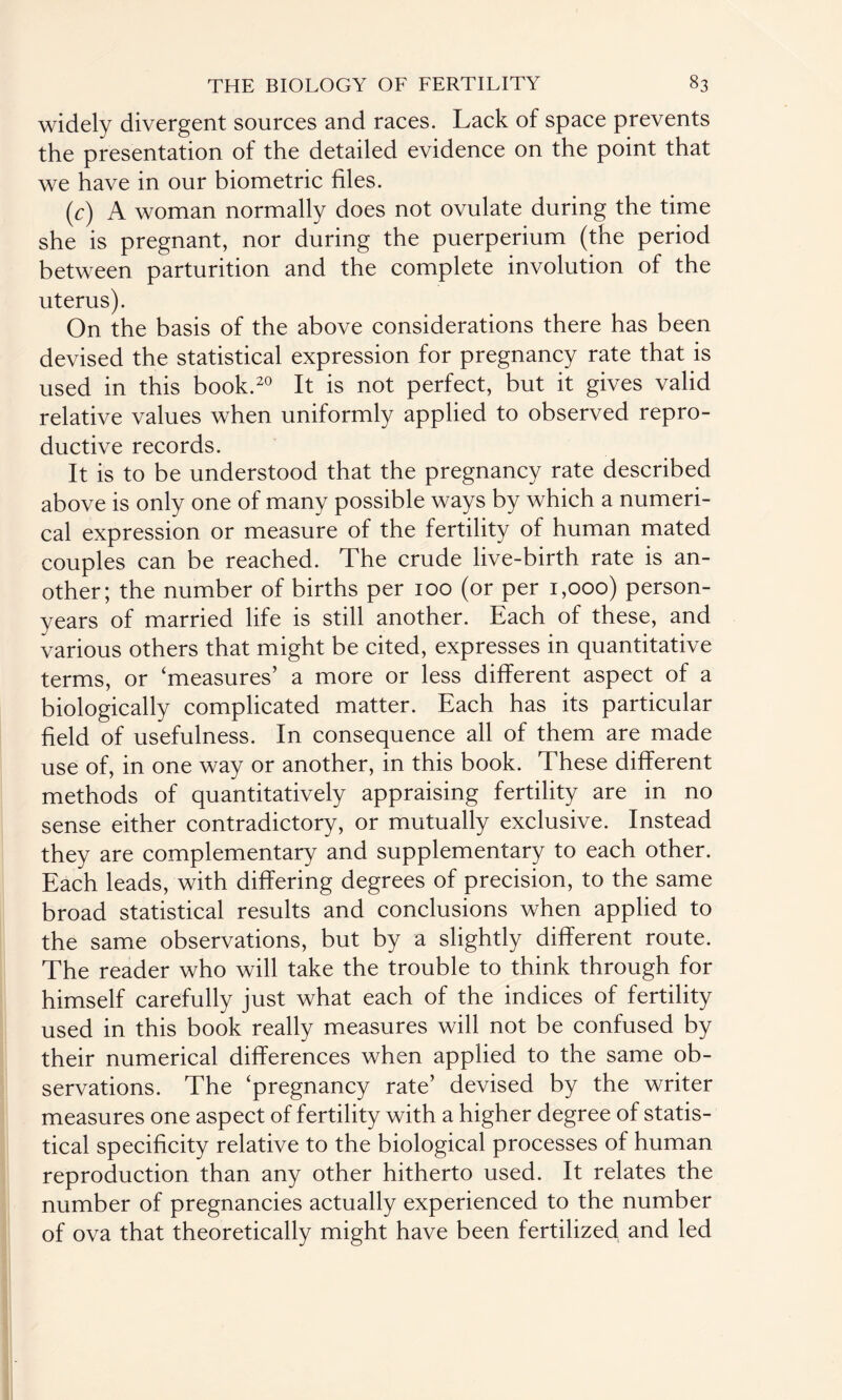 widely divergent sources and races. Lack of space prevents the presentation of the detailed evidence on the point that we have in our biometric files. (c) A woman normally does not ovulate during the time she is pregnant, nor during the puerperium (the period between parturition and the complete involution of the uterus). On the basis of the above considerations there has been devised the statistical expression for pregnancy rate that is used in this book.20 It is not perfect, but it gives valid relative values when uniformly applied to observed repro¬ ductive records. It is to be understood that the pregnancy rate described above is only one of many possible ways by which a numeri¬ cal expression or measure of the fertility of human mated couples can be reached. The crude live-birth rate is an¬ other; the number of births per 100 (or per 1,000) person- years of married life is still another. Each of these, and various others that might be cited, expresses in quantitative terms, or ‘measures’ a more or less different aspect of a biologically complicated matter. Each has its particular field of usefulness. In consequence all of them are made use of, in one way or another, in this book. These different methods of quantitatively appraising fertility are in no sense either contradictory, or mutually exclusive. Instead they are complementary and supplementary to each other. Each leads, with differing degrees of precision, to the same broad statistical results and conclusions when applied to the same observations, but by a slightly different route. The reader who will take the trouble to think through for himself carefully just what each of the indices of fertility used in this book really measures will not be confused by their numerical differences when applied to the same ob¬ servations. The ‘pregnancy rate’ devised by the writer measures one aspect of fertility with a higher degree of statis¬ tical specificity relative to the biological processes of human reproduction than any other hitherto used. It relates the number of pregnancies actually experienced to the number of ova that theoretically might have been fertilized and led