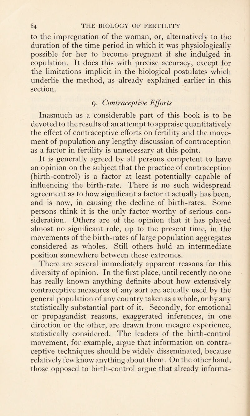 to the impregnation of the woman, or, alternatively to the duration of the time period in which it was physiologically possible for her to become pregnant if she indulged in copulation. It does this with precise accuracy, except for the limitations implicit in the biological postulates which underlie the method, as already explained earlier in this section. 9. Contraceptive Efforts Inasmuch as a considerable part of this book is to be devoted to the results of an attempt to appraise quantitatively the effect of contraceptive efforts on fertility and the move¬ ment of population any lengthy discussion of contraception as a factor in fertility is unnecessary at this point. It is generally agreed by all persons competent to have an opinion on the subject that the practice of contraception (birth-control) is a factor at least potentially capable of influencing the birth-rate. There is no such widespread agreement as to how significant a factor it actually has been, and is now, in causing the decline of birth-rates. Some persons think it is the only factor worthy of serious con¬ sideration. Others are of the opinion that it has played almost no significant role, up to the present time, in the movements of the birth-rates of large population aggregates considered as wholes. Still others hold an intermediate position somewhere between these extremes. There are several immediately apparent reasons for this diversity of opinion. In the first place, until recently no one has really known anything definite about how extensively contraceptive measures of any sort are actually used by the general population of any country taken as a whole, or by any statistically substantial part of it. Secondly, for emotional or propagandist reasons, exaggerated inferences, in one direction or the other, are drawn from meagre experience, statistically considered. The leaders of the birth-control movement, for example, argue that information on contra¬ ceptive techniques should be widely disseminated, because relatively few know anything about them. On the other hand, those opposed to birth-control argue that already informa-